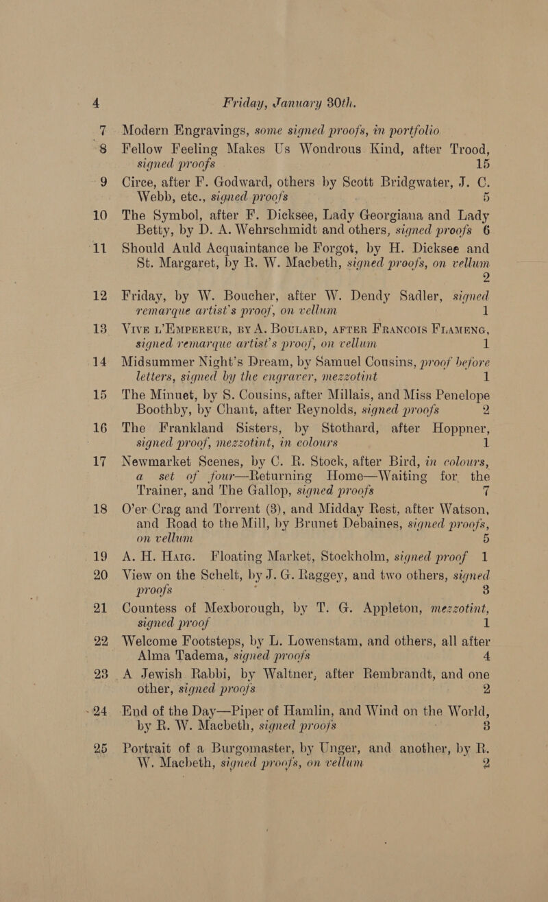 22, Fellow Feeling Makes Us Wondrous. Kind, after Trood, Circe, after F. Godward, others by Scott BE Sk hey eat Webb, etc., signed proofs 2 The Symbol, after F. Dicksee, Lady Georgiana and Lady Betty, by D. A. Wehrschmidt and others, signed proofs 6 Should Auld Acquaintance be Forgot, by H. Dicksee and St. Margaret, by R. W. Macbeth, signed proofs, on vellum 2 Friday, by W. Boucher, after W. Dendy Sadler, signed remarque artist's proof, on vellum 1 Vive LW’ Eurerevr, By A. Bounarb, AFTER FRANCOIS FLAMENG, signed remarque artist's proof, on vellum 1 Midsummer Night’s Dream, by Samuel Cousins, proof before letters, signed by the engraver, mezzotint 1 The Minuet, by 8. Cousins, after Millais, and Miss Penelope Boothby, by Chant, after Reynolds, signed proofs 2 The Frankland Sisters, by Stothard, after Hoppner, signed proof, mezzotint, in colours 1 Newmarket Scenes, by C. R. Stock, after Bird, in colours, a set of four—Returning Home—Waiting for the Trainer, and The Gallop, signed proofs ir O’er Crag and Torrent (8), and Midday Rest, after Watson, and Road to the Mill, by Brunet Debaines, signed pr ors, on vellum 5 A. H. Hate. Floating Market, Stockholm, signed proof 1 View on the Schelt, by J. G. Rageey, and two others, signed proofs fd 3 Countess of Mexborough, by T. G. Appleton, mezzotint, signed proof 1 Welcome Footsteps, by L. Lowenstam, and others, all after Alma Tadema, signed proofs 4 other, signed proofs 2, by R. W. Macbeth, signed proofs 3 Portrait of a Burgomaster, by Unger, and another, by R. W. Macbeth, signed proofs, on vellum 2