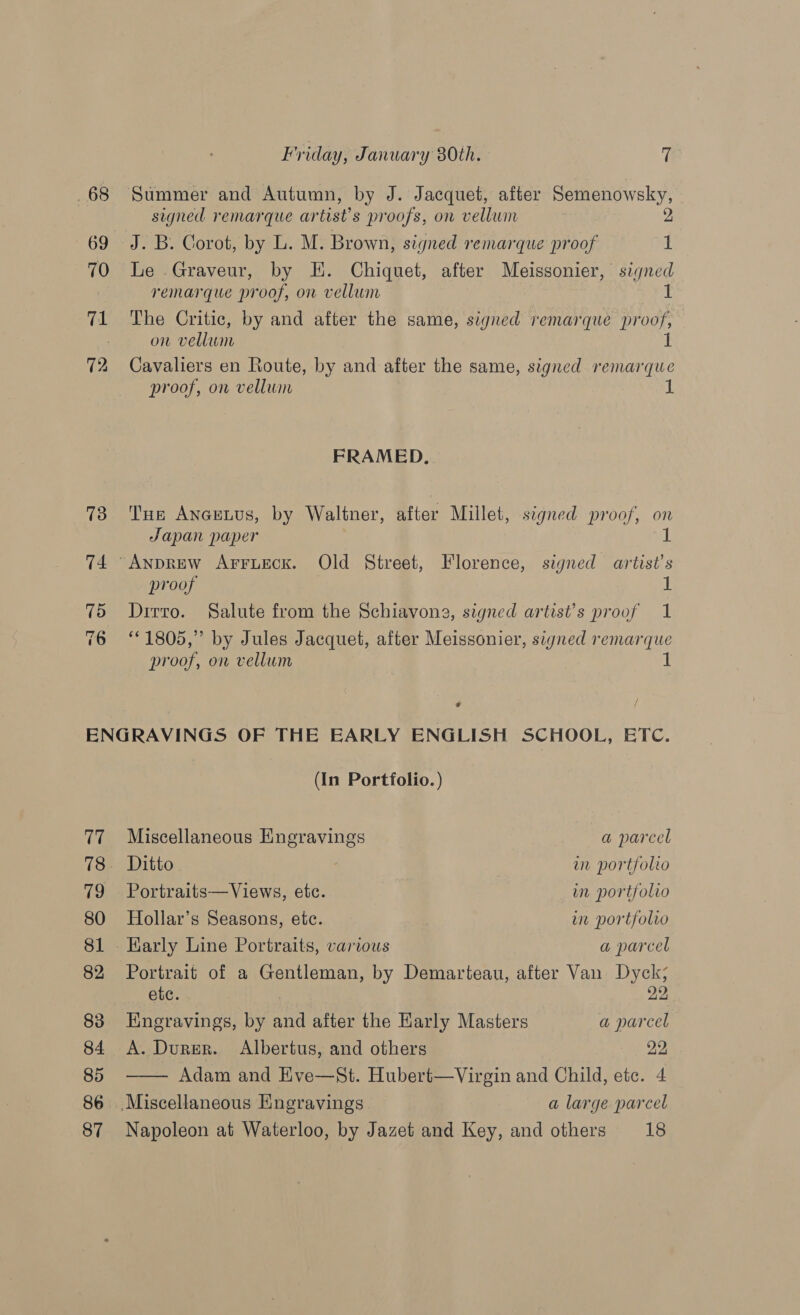 68 69 70 Te 72 Friday, January 80th. - a Summer and Autumn, by J. Jacquet, after Semenowsky, signed remarque artist’s proofs, on vellum 2 J. B. Corot, by L. M. Brown, signed remarque proof 1 Le Graveur, by EK. Chiquet, after Meissonier, signed remarque proof, on vellum 1 The Critic, by and after the same, signed remarque proof, on vellum if Cavaliers en Route, by and after the same, signed remarque proof, on vellum 1 FRAMED. Tus Ancuuus, by Waltner, after Millet, signed proof, on Japan paper I proof if Drrro. Salute from the Schiavona, signed artist’s proof 1 “1805,” by Jules Jacquet, after Meissonier, signed remarque proof, on vellum 1 * (fi 79 80 81 82 83 84 85 86 (In Portfolio. )  Miscellaneous Engravings a parcel Ditto wm portfolio Portraits—Views, etc. in portfolio Hollar’s Seasons, etc. in portfolio Karly Line Portraits, various a parcel Portrait of a Gentleman, by Demarteau, after Van Dyck; ete. : | 22 Engravings, by and after the Karly Masters a parcel A. Durer. Albertus, and others 22 Adam and Eve—St. Hubert—Virgin and Child, ete. 4 Miscellaneous Engravings a large parcel
