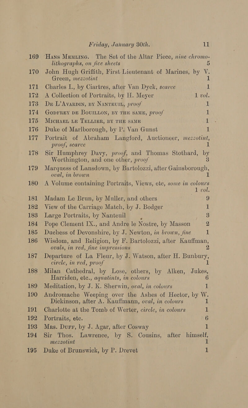 169 170 171 172 173 174 175 176 Uae 178 179 180 181 182 183 184 185 187 188 189 190 £1 192 193 194 Friday, January 80th. 11 Hans Memuine. The Set of the Altar Piece, nine chiromo- lithographs, on five sheets D John Hugh Griffith, First Lieutenant of Marines, by - Green, “‘mezzotint Charles I., by Ciartres, after Van Dyck, scarce A Collection of Portraits, by H. Meyer 1 vol. Ds L’Avarpin, By NAnrEeviIL, proof 1 GoDFREY DE BovILLoN, BY THE SAME, proof 1 MicHAEL LE TELLIER, BY THE SAME 1 Duke of Marlborough, by P. Van Gunst 1: Portrait of Abraham Langford, Auctioneer, mezzotint, proof, scarce 1 Sir Humphrey Davy, proof, and Thomas Stothard, by Worthington, and one other, proof Marquess of Lansdown, by Bartolozzi, after Gainsboroigt oval, wn brown A Volume containing Portraits, Views, etc, some in colours 1 vol. Madam Le brun, by Muller, and others ira £ View of the Carriage Match, by J. Bodger i) Large Portraits, by Nanteuil ks Pope Clement IX., and Andre le Nostre, by Masson 2 Duchess of Devonshire, by J. Newton, in brown, fine 1 Wisdom, and Religion, by F. Bartolozzi, after Kauffman, ovals, in red, fine impressions 2 Departure of La Fleur, by J. Watson, after H. Bunbury, circle, in red, proof 1 Milan Cathedral, by Lose, others, by Alken, Jukes, Harriden, etc., aquatints, in colours 6 Meditation, by J. K. Sherwin, oval, in colours 1 Andromache Weeping over the Ashes of Hector, by W. Dickinson, after A. Kauffmann, oval, in colowrs 1 Charlotte at the Tomb of Werter, circle, in colours 1 Portraits, etc. 6 Mrs. Durr, by J. Agar, after Cosway 1 Sir Thos. Lawrence, by §S. Cousins, after himself, mezzotint
