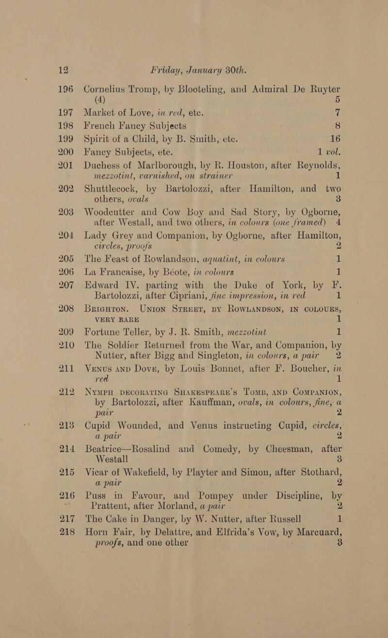 Cornelius Tromp, by Blooteling, and Admiral De Ruyter (4) | 5 Market of Love, w red, ete. i French Fancy Subjects 8 Spirit of a Child, by B. Smith, etc. 16 Fancy Subjects, ete. 1 vol. Duchess of Marlborough, by R. Houston, after Reynolds, mezzotint, varnished, on strainer Shuttlecock, by Bartolozzi, after Hamilton, and two others, ovals 3 Woodecutter and Cow Boy and Sad Story, by Ogborne, after Westall, and two others, in colours (one framed) 4 Lady Grey and Companion, by Ogborne, after Hamilton, cwcles, proofs 2 The Feast of Rowlandson, aquatint, ir colours iL La Francaise, by Béote, in colours 1 Bartolozzi, after Cipriani, fine impression, ur red iL Bricutron. UNIoN STREET, BY RowLanbson, IN COLOURS, VERY RARE Fortune Teller, by J. R. Smith, mezzotint 1 The Soldier Returned from the War, and Companion, by Nutter, after Bigg and Singleton, in colours, a pair 2 Venus anD Dove, by Louis Bonnet, after I. Boucher, in red | 1 NYMPH DECORATING SHAKESPEARE’S 'TomB, AND CoMPANION, by Bartolozazi, after Kauffman, ovals, i colours, fine, a parr Cupid Wounded, and Venus instructing Cupid, circles, a paw 2 Beatrice—Rosalind and Comedy, by Cheesman, after Westall 3 a paw 2 Puss in Favour, and Pompey under Discipline, by Prattent, after Morland, a pair 2 The Cake in Danger, by W. Nutter, after Russell ‘id Horn Fair, by Delattre, and Hlfrida,’ s Vow, by Marcuard,