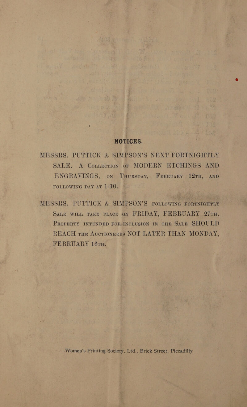 NOTICES. MESSRS. PUTTICK &amp; SIMPSON’S NEXT FORTNIGHTLY SALE. A Cotnection of MODERN ETCHINGS AND ENGRAVINGS, on TuHurspay, Fepruary 12TH, anp FOLLOWING DAY AT 1-10. MESSRS. PUTTICK &amp; STMPSON’S ronnowme rorrntarrny SALE WILL TAKE PLACE ON FRIDAY, FEBRUARY 27 rn. PROPERTY INTENDED FOR INCLUSION IN THR Sane SHOULD REACH tue Auctioneers NOT LATER THAN MONDAY, FEBRUARY 16rn. ‘Women's Printing Society, Ltd., Brick Street, Piccadilly