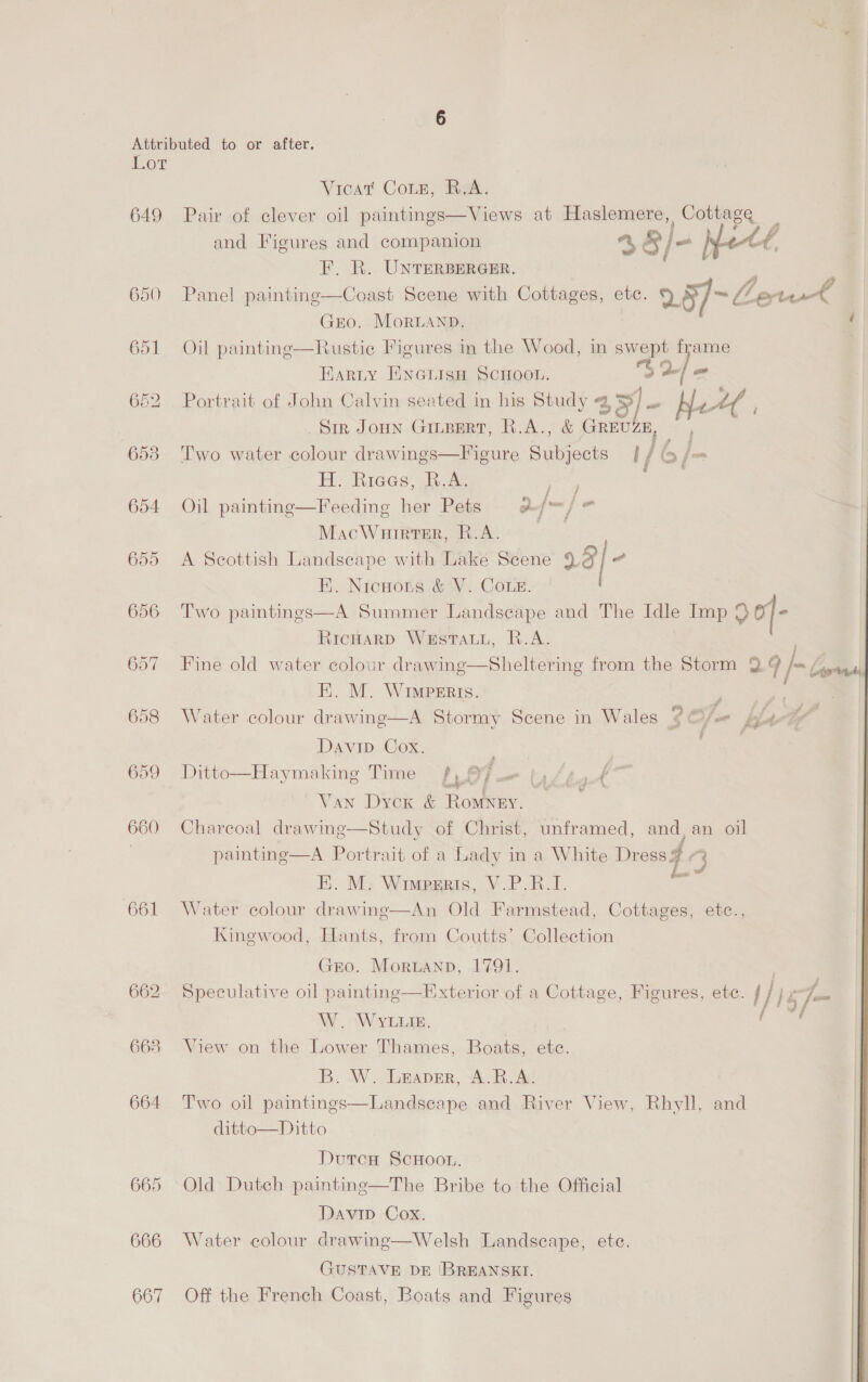 Lot 649 650, 653 654 655 661 662 663 664 665 666 667 Vicat Conn, R.A. Pair of clever oil paintings—Views at Haslemere, Cottage and Figures and companion a Bj A. F. R. UnvTersercer. | oe ee Panel painting—Coast Scene with Cottages, etc. 2§7- Cletus é GEO. MorLAND. Oil paintinge—Rustic Figures in the Wood, in swept bs  Harty ENGLIsH SCHOOL. Dol om | Portrait of John Calvin seated in his Study 45) Se Neel Sir JOHN GILBERT, R.A., &amp; GREUZE, ae Two water colour drawings—Figure Subjects / / fs f= He hices, Bowe rnc Oil painting—Feeding her Pets a&amp;/™/ = MacWuirter, R.A. | A Scottish Landseape with Lake Scene 938] @ EH. Nicnots &amp; V. COLE. Two paintings—A Summer Landscape and The Idle Imp of e RICHARD WESTALL, R.A. ; Fine old water colour drawing—Sheltering from the Storm 99 /= (7 Ei. M. WIMPERis. : ; : Water colour drawing—A Stormy Scene in Wales 9% ¢ 1 yr: fA } Davin. Cox. Ditto—Haymaking Time fy ef - ty Van Dyck &amp; Romney. — Charcoal drawing—Study of Christ, unframed, and, an oil painting—A Portrait of a Lady in a White Dress 4 E. M. Wiwprris, V.P.R.I. eth Water colour drawinge—An Old Farmstead, Cottages, etc., Kingwood, Hants, from Coutts’ Collection Gero. Moruann, 1791. } Speculative oil painting—HExterior of a Cottage, Figures, etc. tlie Fat W. Wyte. -_ View on the Lower Thames, Boats, ete. B. W . Leaner, A. RB. Av Two oil paintings—Landscape and River View, Rhyll, and ditto—Ditto Dutcnu ScHoon, Old Dutch paintine—The Bribe to the Official Davip Cox. Water colour drawing—Welsh Landscape, etc.  GUSTAVE DE /BREANSKI. Off the French Coast, Boats and Figures