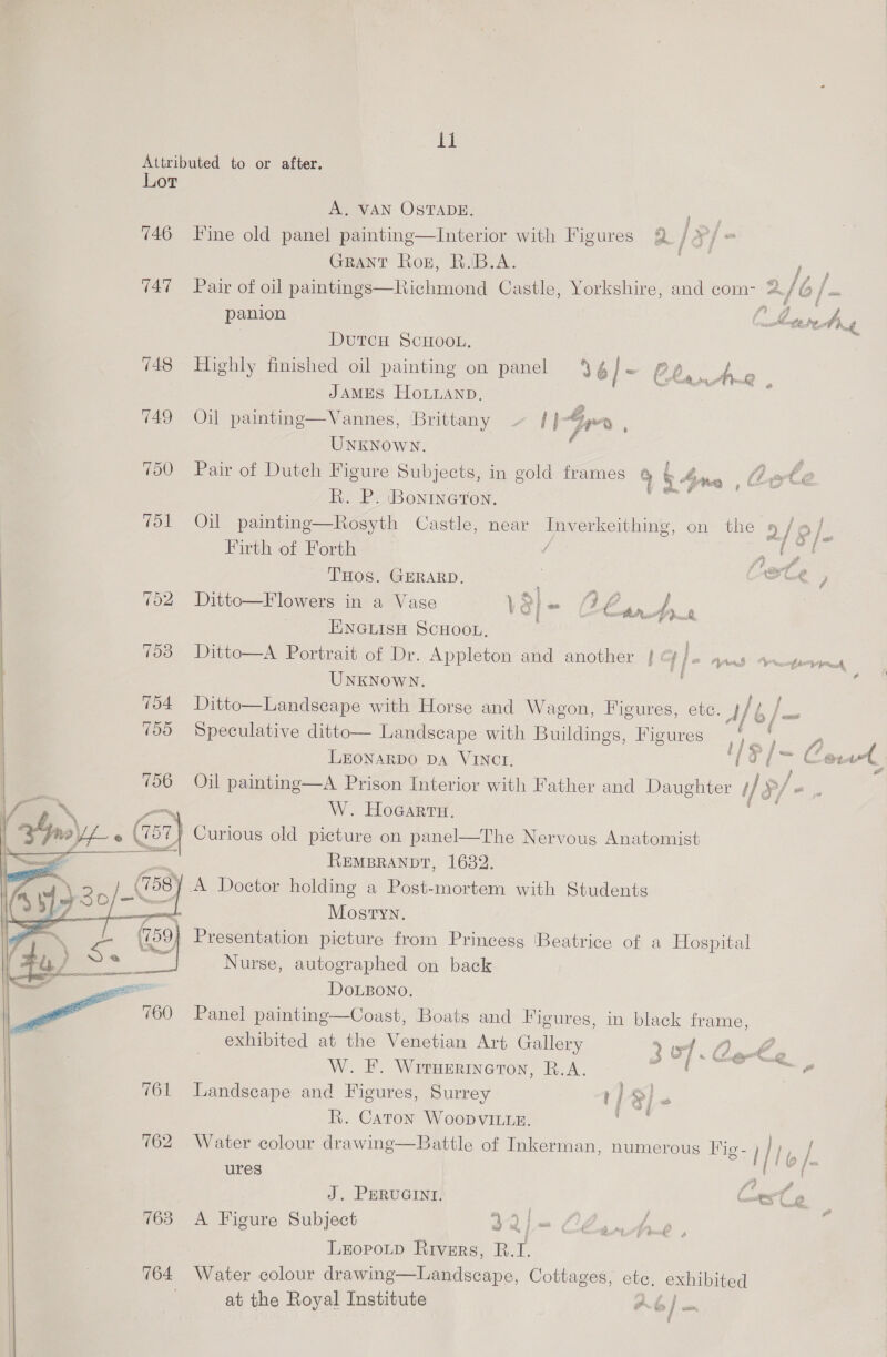  11 A, VAN OSTADE. ny 746 Fine old panel painting—Interior with Figures 2 j of in Grant Roz, B.IB.A. pbk ree 747 Pair of oil paintings—Richmond Castle, Yorkshire, and com- a/ bf. panion { . Fl  DutcH SCHOOL. 5 748 Highly finished oil painting on panel J6 | ~ (2, er ar 5; JAMES HOLLAND. 3 749 Oil painting—Vannes, Brittany ~ | }-Gpme , UNKNOWN. ‘ 750 Pair of Dutch Figure Subjects, in gold frames @ ob 4 Ame , Le te R. P. Bontneron. Firth of Forth / A ne f THOS. GERARD. : AFCR 752 Ditto—Flowers in a Vase 3} Waa go eas Jn. ri | HNGLISH SCHOOL, . 763 Ditto—A Portrait of Dr. Appleton and another | &amp; iP Ayrad Arrcofsriiedd, UNKNOWN. i : 754 Ditto—Landscape with Horse and Wagon, Figures, etc. ae ba Too Speculative ditto— Landscape with Buildings, Figures aa ee. LEONARDO DA VINCI. Be TM a tc 706 Oil painting—A Prison Interior with Father and Daughter if P/ $ W. HoGarra. ( A, Curious old picture on panel—The Nervous Anatomist | REMBRANDT, 1682. / A Doetor holding a Post-mortem with Students Mostyn. Presentation picture from Princess Beatrice of a Hospital Nurse, autographed on back  DoLBONO. Panel painting—Coast, Boats and Figures, in black frame, exhibited at the Venetian Art Gallery 207.0 aot W. F. Wrruerineron, R.A. Gar ae 761 Landscape and Figures, Surrey r] S 1 R. Caton Woopvitzez. /— 762 Water colour drawing—Battle of Inkerman, numerous Fig- | | lb / ures Pacers J. PERUGINI. Conese 763 A Figure Subject xo L120 4m b, 0 LeopotD Rivers, R. i 764 Water colour drawing—Landscape, Cottages, ete. exhibited at the Royal Institute Ob >| a