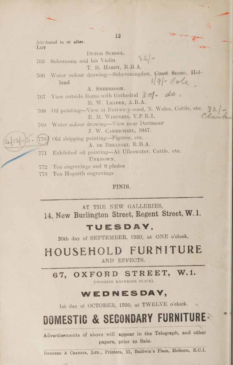 | i 12 : Se. See, fre Attributed to or after. Zs Lor DutcH SCHOOL. 765 Schumann and his Viohn - T,. B. Harpy, BiB.A. 766 Water colour drawing—Scheveningden, Coast Scene, Hol- land {/ q\- (ot 2 A. SHEERBOOM. a 767 View outside Rome with Cathedral 3g oy ie oho , B. W. Lrapgr, A.R.A. 768 Oil painting—View at Bettws-y-coed, N. Wales, Cattle, ete. 3 5 / FE. M. Wimpreis, V.P.B.1. 769 Water colour drawing—View near Dartmoor J. W. CARMICHAEL, 1847. i Old shipping paintinge—Figures, ete. ps A. DE BrREANSKI, R.'B.A. ~ 771 Exhibited oil painting—At Ulleswater, Cattle, ete. UNKNOWN. 772 ‘Ten engravings and 8 photos 773 Ten Hogarth engravings Cit ne: FINIS.  HOUSEHOLD FURNITURE AND HFFECTS. 67, OXFORD STREET, W.1. | (OPPOSITE RATHBONE PLACE). WEDNESDAY, Ist day of OCTOBER, 1930, at TWELVE o'clock. x, DOMESTIC &amp; SECONDARY FURNITURE ~ Boia of above will appear in the Telegraph, and Oban  papers, prior to Sale. 