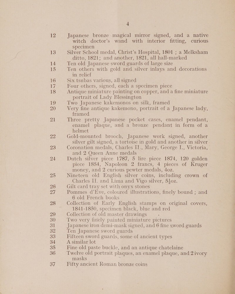 12 13 14 15 16 17 18 19 20 2) 22 23 24 25 26 27 28 29 30 31 32 33 34 395 36 37 s Japanese bronze magical mirror signed, and a native witch doctor’s wand with interior fitting, curious specimen Silver School medal, Christ’s Hospital, 1801 ; a Melksham ditto, 1821; and another, 1821, all hall-marked Ten old Japanese sword guards of large size Ten others with gold and silver inlays and decorations in, teliet Six tsubas various, all signed Four others, signed, each a specimen piece Antique miniature painting on copper, and a fine miniature portrait of Lady Blessington Two Japanese kakemonos on silk, framed Very fine antique kakemono, portrait of a Japanese lady, framed Three pretty Japanese pocket cases, enamel pendant, enamel plaque, and a bronze pendant in form of a helmet Gold-mounted brooch, Japanese work signed, another silver gilt signed, a tortoise in gold and another in silver Coronation medals, Charles I1., Mary, George I., Victoria, and 2 Queen Anne medals Dutch silver piece 1787, 5 lire piece 1874, 120 golden piece 1854, Napoleon 2 francs, 4 pieces of Kruger money, and 2 curious pewter medals, 4oz. Nineteen old English silver coins, including crown of Charles II. and Lima and Vigo silver, 540z. Gilt card tray set with onyx stones Pommes d’Eve, coloured illustrations, finely bound ; and 6 old French books Collection of Early English stamps on original covers, 1841-1850, specimen black, blue and red Collection of old master drawings Two very finely painted miniature pictures Japanese iron demi-mask signed, and 6 fine sword guards Ten Japanese sword guards Fifteen sword guards, some of ancient types A similar lot Fine old paste buckle, and an antique chatelaine Twelve old portrait plaques, an enamel plaque, and 2 ivory masks Fifty ancient Roman bronze coins