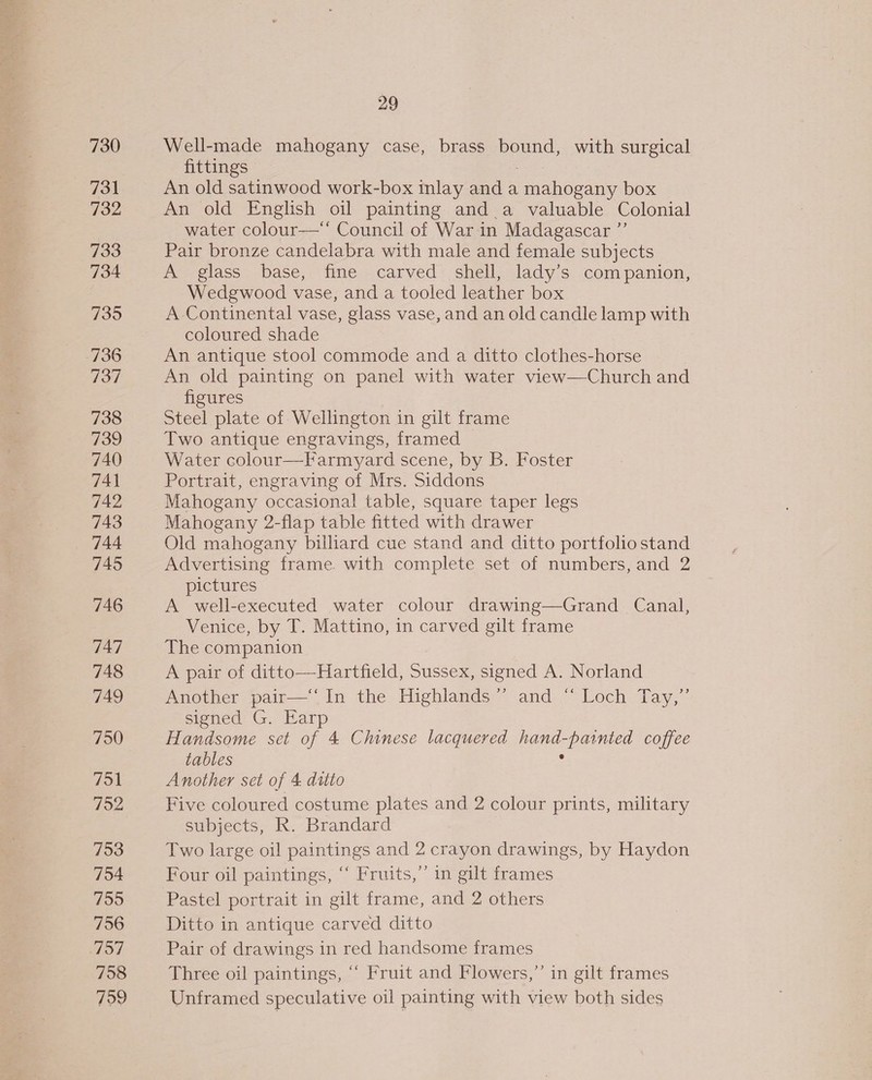 730 731 732 733 734 735 736 737 738 739 740 741 742 743 744 745 746 747 748 749 750 751 752 753 754 755 756 137 758 759 29 Well-made mahogany case, brass bound, with surgical fittings An old satinwood work-box inlay anda Cachpeauy box An old English oil painting and a valuable Colonial water colour—‘* Council of War in Madagascar ”’ Pair bronze candelabra with male and female subjects A glass base, fine carved shell, lady’s companion, Wedgwood vase, and a tooled leather box A Continental vase, glass vase, and an old candle lamp with coloured shade An antique stool commode and a ditto clothes-horse An old painting on panel with water view—Church and figures Steel plate of Wellington in gilt frame Two antique engravings, framed Water colour—Farmyard scene, by B. Foster Portrait, engraving of Mrs. Siddons Mahogany occasional table, square taper legs Mahogany 2-flap table fitted with drawer Old mahogany billiard cue stand and ditto portfolio stand Advertising frame with complete set of numbers, and 2 pictures A well-executed water colour drawing—Grand_ Canal, Venice, by T. Mattino, in carved gilt frame The companion A pair of ditto—Hartfield, Sussex, signed A. Norland Another pair—‘‘ In the Highlands”’ and “ Loch Tay,”’ signed’ G, Har Handsome set of 4 Chinese lacquered hand- aed coffee tables Another set of 4 ditto Five coloured costume plates and 2 colour prints, military subjects, R. Brandard Two large oil paintings and 2 crayon drawings, by Haydon Four oil paintings, “ Fruits,” in gilt frames Pastel portrait in gilt frame, and 2 others Ditto in antique carved ditto Pair of drawings in red handsome frames Three oil paintings, “‘ Fruit and Flowers,” in gilt frames Unframed speculative oil painting with view both sides