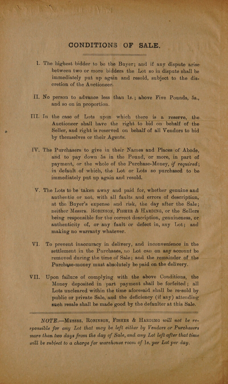 cretion of the Anctioneer, L IT. No person to all vanes less than 1s. 5 above Five Pounds, 5s., and so on in proportion. eke III. In the case of Lots upon which there is a reserve, the Seller, and right is reserved on behalf of all Vendors to bid by themselves or their masa | and to pay down 5s in the Pound, or more, in part of payment, or the whole of the Purchase-Money, if required; ~. in default of which, the Lot or Lots so purchased to be immediately put up again and resold. V. The Lots to be taken away and paid for, whether genuine and authentic or not, with all faults and errors of description, at the Buyer’s expense and risk, the day after the Sale; neither Messrs. Kosrnson, FIsHER &amp; HARDING, or the Sellers making no warranty whatever. VI. To prevent inaccuracy in delivery, ‘and inconvenience in the Aa RAs feet, dah absolutely Pe Pe on ¢ ) delivery. VII. Upon failuze at complying with the aoe Conditions, the Money deposited in part payment shall be forfeited; all Lots uncleared within the time aforesaid shall be re-sold by such resale shall be made good by the gemultcr at this Sale. a    