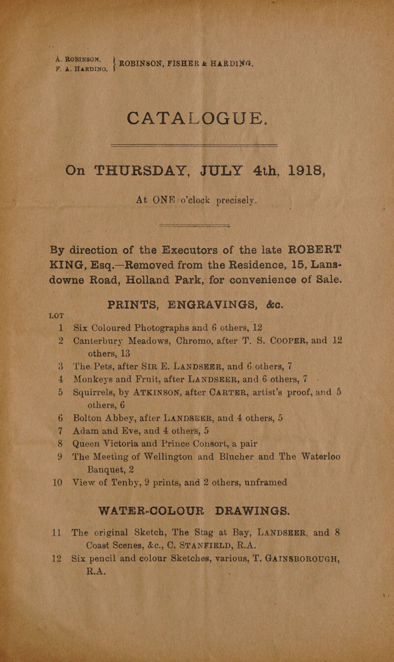    ee on ee Robson | ROBINSON, FISHER &amp; HARDING. ' aM F. A. HARDING, bas. ee | CATALOGUE.  hy, At ON BE. o'clock precisely. t Oey direction of the Executors of the late ROBERT _KING, Esq. —Removed from the Residence, 15, Lans- _ downe Road, Holland Park, for convenience of Sale. PRINTS, ENGRAVINGS, &amp;e. ; ONY Six Oolonted Photographs ae 6 others, 12 2 Canterbury Meadows, ecekgn ate fhe S. COOPER, as i others, 13 - : | | | | | The. Pets, after Sir E. LANDSHER, and 6. eee) (i Monkeys and Fruit, after LANDSEER, and 6 others, 7 Squirrels, by ATKINSON, atter CARTER, artist’s proof, and 5 others, 6 | wo ie | - Bolton Abbey, after LANDSEER, and 4. others, 5 Adam and Eve, and 4 others, Bi ae Queen Victoria an nd Prince Consort, a pair The Meeting of Welling gton and Blucher and The Waterloo Banquet, CAN KOEI 10 View of Tenby, ’ prints, and 2 others, unframed POs Cr. CANS WATER. COLOUR DRAWINGS. Li The Rees Sketch, ‘The ‘Stag. 44 Bay, LANDSERR, and Me | Coast Scenes, &amp;e., C STANFIELD, eA. | i 12 es pencil and colour Sketches, es: i GanvsnonoueH, i RA. Ne bra  