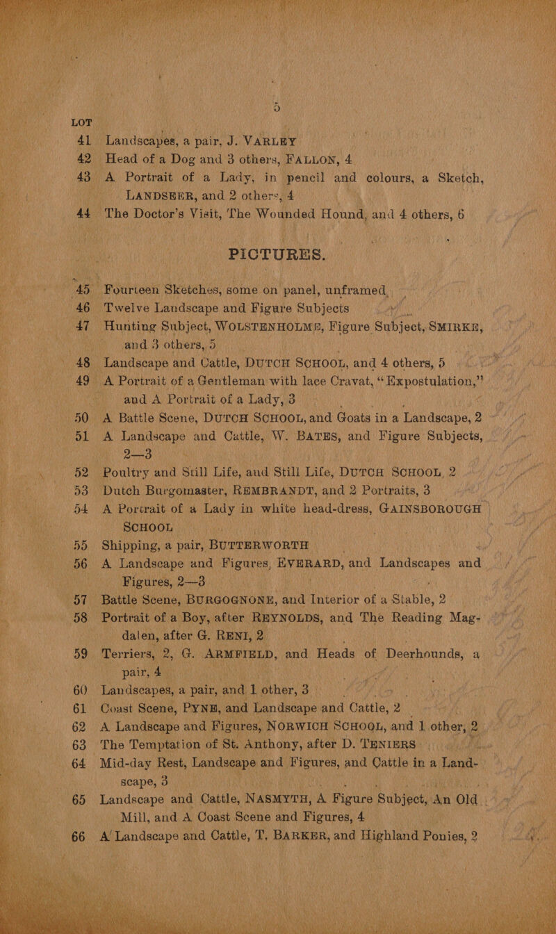  Hei a ye 5 | Rei), LOR, , at : i | 41 Landscapes, a pair, J. VARLEY 42 Head of a Dog and 3 others, FALLON, 4 i 43° A Portrait of a Lady, in pencil and colours, a Sketch, in , LANDSEER, and 2 others, ‘4    ia A4 : The Doctor’ 3 Visit, The Wounded Hountl and 4 others, 6 i ue ‘PlorunEs ey encninig 45 Fourteen Sketches, some on panel, unframed, al t iin’ 46 Twelve Landscape and Figure Subjects aa an Ne Oye: Hunting Subject, WOLSTENHOLME, Figure Sipbienk, SMIRKE, | Phe tila and . 3 others, Deets | vie ace Landscape and Cattle, DurcH ScHooL, and 4 bhiora: H) 49° A Portrait of a Gentleman with lace Cravat, i Hepostaletion, i | : i % aud A Por trait of a Lady, 3 ite ae 50 A Battle Scene, DuroH SCHOOL, and Goats in a Landscape, 2 ae 51 A A Landseape and Biden: W. ae and Hs lahat Subjects, Pe OO a Nts : Coa we Poultry and Still Laie, and Still Life, DurcH SoHOOL, 2 Se Le ee ie pan 53 Dutch Burgomaster, REMBRANDT, and 2 Portraits, 3 Pied 4 nat f D4 A Portrait of a Lady | in white nee dress, GAINSBOROUGH | ee a A an SCHOOL : ts | ae ae «455 Shipping, a pair, BUTTERWORTH F ey 56 A Landscape and Figures, EVERARD, and Tatueeo es a | eG | Figures, 2—3 Me hi aL Battle Scene, BURGOGNONE, and Interior Of a Stable, ay 4 , 58 Portrait of a 1 Boy, after REYNOLDS, and The Reading Mag- | 4 a dalen, nile G. RENI, Da | 59 Terriers, 2 2, Ge ARMFIELD, aay Heads of Deerhounds, a : | pair, Ate Ran, | i | 60) Faiaesrae a pair, and 1 other, 3 ees ‘ 61 Coast Scene, PYNE, and Landseape and Cattle, 2 é eT arta sani 8 Landscape and Figures, NORWICH: SCHOOL, and 1. cother, 2 ‘i ae 63 The Temptation of St. Anthony, after D. ‘TENIERS | iy a Her ” 7 64 Mid-day Rest, Tpadeenpe and ati and. matte in a Tand- ¥ Perio 2 scape, 3 f ah 65 Landscape and Datta, Nasmyrn, A Figure Subject, pes Old. Mill, and a Coast Scene and Figures, 4 66 A’ ae ote and cathe, T. BARKER, and Highland Ponies, 2  
