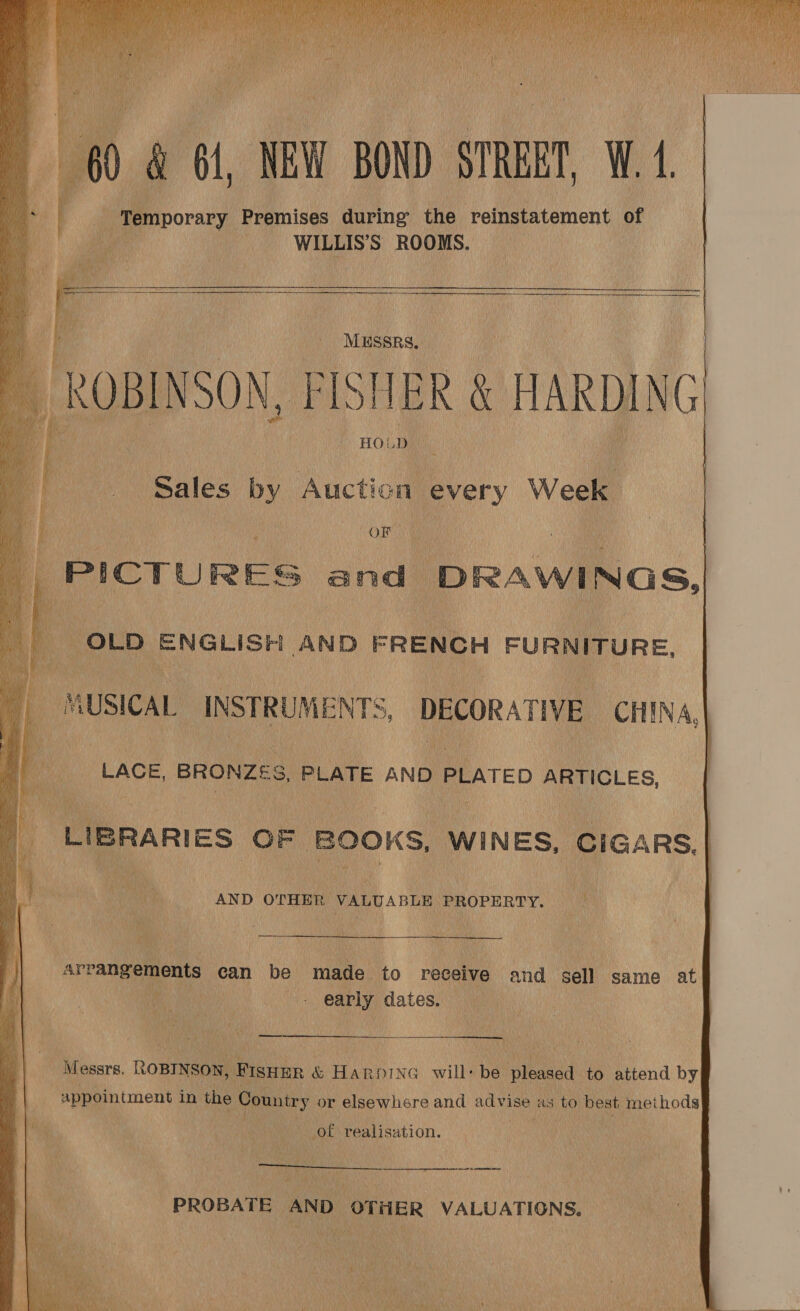     , 0) &amp; 61, NEW BOND STREET, W. 4 _ ‘Temporary Premises during the reinstatement of WILLIS’S ROOMS.     ROBINSON, FI: HIER &amp; HARDING      Sales by Auction ever Week ORE PICTURES a and DRAWINGS, Bs “OLD ENGLISH AND FRENCH FURNITURE,      MUSICAL INSTRUMENTS, DECORATIVE CHINA,| ee LAGE, BRONZES S, PLATE AND PLATED ARTICLES, LIBRARIES OF. BOOKS, WINES, CIGARS, et AND OTHER VALUABLE PROPERTY. a De | hrge Me al fi Ae | arrangements can be ane to receive and sell same at | ine _ early dates. Messrs. ROBINSON, | Fisin &amp; HARDING will: be spied to attend by appointment in ne Comniry or elsewhere and ca as to best methods at of realisation.  es eee nes ; gy Np H PROBATE AND OTHER VALUATIONS. | 