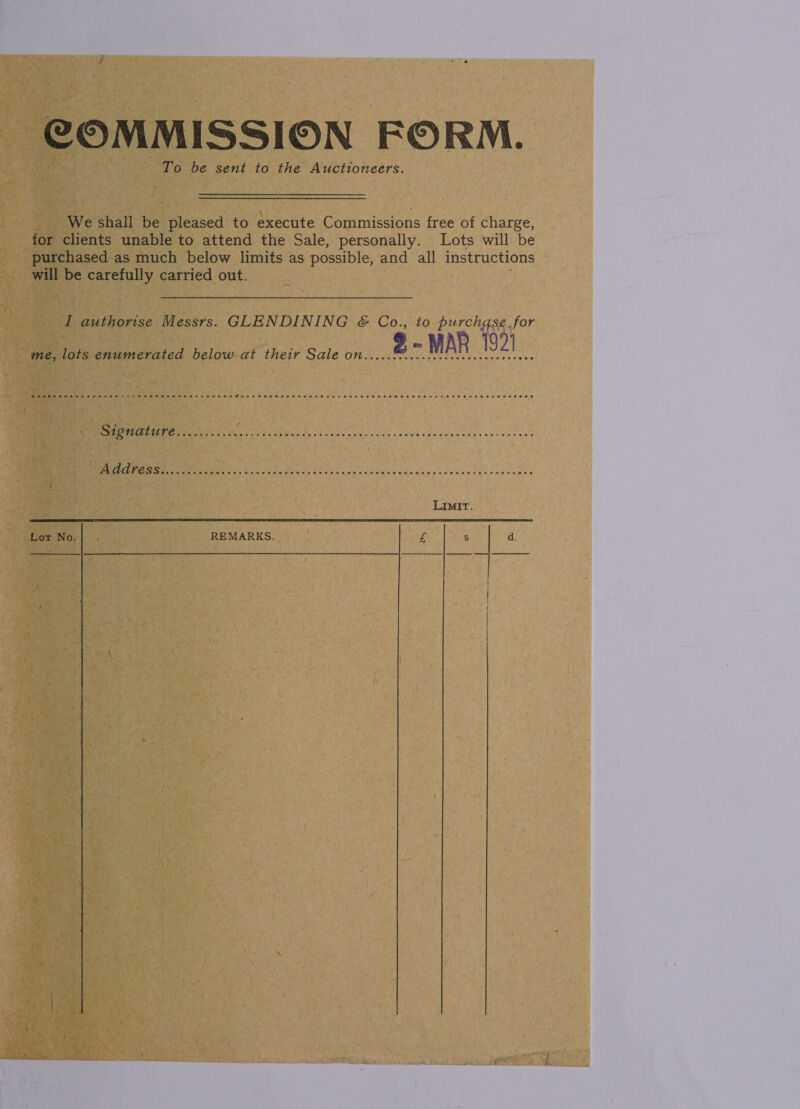 COMMISSION FORM. To be sent to the Auctioneers. We shall be pleased to execute Commissions free of charge, for clients unable to attend the Sale, personally. Lots will be purchased as much below limits as possible, and all instructions — will be ik cae carried out. 7 I authorise Messrs. SEP PARI NG &amp; Co., to purchase. for 9 - MAR 1921  me, lots enumerated below-at their Sale on... cre ic ceecccervcoes eee MTT taht east i Neotel isles odds ons «Bh cleigleneig'y aS cleie oeeit GS) a aE SAD BS ee En GC a at LIMIT REMARKS. £ S d. Lot No.  