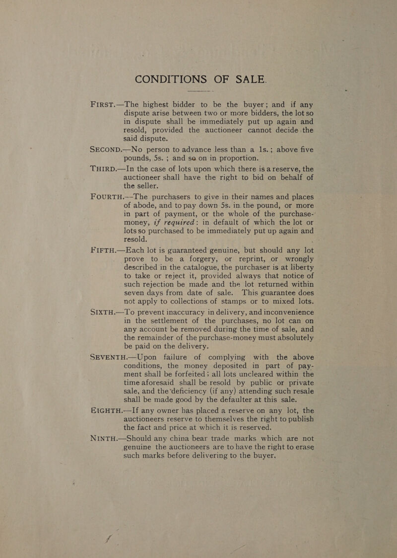 CONDITIONS OF SALE. FIRST.—The highest bidder to. be the buyer; and if any dispute arise between two or more bidders, the lot so in dispute shall be immediately put up again and resold, provided the auctioneer cannot decide the said dispute. SECOND.—No person to advance less than a ls.; above five pounds, 5s. ; and so on in proportion. THIRD.—In the case of lots upon which there is a reserve, the auctioneer shall have the right to bid on behalf of the seller. FOURTH.—-The purchasers to give in their names and places of abode, and to pay down 5s. in the pound, or more in part of payment, or the whole of the purchase-’ money, tf required: in default of which the lot or lotsso purchased to be immediately put up again and resold. FIFTH.—Each lot is guaranteed genuine, but should any lot prove to be a forgery, or reprint, or wrongly described in the catalogue, the purchaser is at liberty to take or reject it, provided always that notice of such rejection be made and the lot returned within seven days from date of sale. This guarantee does not apply to collections of stamps or to mixed lots. SIXTH.—To prevent inaccuracy in delivery, and inconvenience in the settlement of the purchases, no lot can on any account be removed during the time of sale, and the remainder of the purchase-money must absolutely be paid on the delivery. SEVENTH.—Upon failure of complying with the above conditions, the money deposited in part of pay- ment shall be forfeited; all lots uncleared within the time aforesaid shall be resold by public or private sale, and the*deficiency (if any) attending such resale shall be made good by the defaulter at this sale. EIGHTH.—If any owner has placed a reserve on any lot, the auctioneers reserve to themselves the right to publish the fact and price at which it is reserved. NINTH.—Should any china bear trade marks which are not genuine the auctioneers are to have the right to erase such marks before delivering to the buyer,