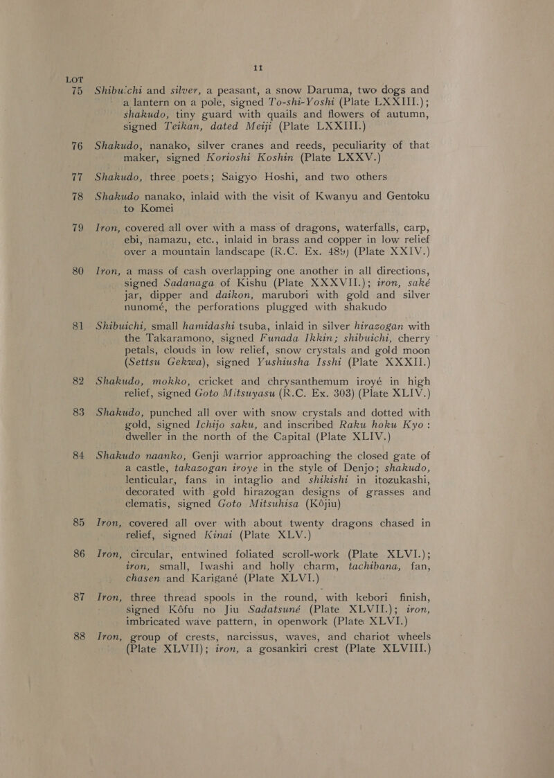(he, 80 81 82 83 84 85 86 87 88 Ii Shibu:chi and silver, a peasant, a snow Daruma, two dogs and a lantern on a pole, signed To-shi-Yosh (Plate LXXIII.); shakudo, tiny guard with quails and flowers of autumn, signed Teikan, dated Meiji (Plate LXXIII.) Shakudo, nanako, silver cranes and reeds, peculiarity of that maker, signed Korioshi Koshin (Plate LXXV.) Shakudo, three poets; Saigyo Hoshi, and two others Shakudo nanako, inlaid with the visit of Kwanyu and Gentoku to Komei Iron, covered all over with a mass of dragons, waterfalls, carp, ebi, namazu, etc., inlaid in brass and copper in low relief over a mountain landscape (R.C. Ex. 48%) (Plate XXIV.) Ivon, a mass of cash overlapping one another in all directions, signed Sadanaga of Kishu (Plate XXXVII.); tron, saké jar, dipper and daikon, marubori with gold and silver nunomeé, the perforations plugged with shakudo Shibuicht, small hamidasht tsuba, inlaid in silver hitrazgogan with the Takaramono, signed Funada Ikkin; shibutch1, cherry © petals, clouds in low relief, snow crystals and gold moon (Settsu Gekwa), signed Yushiusha Isshi (Plate XXXII.) Shakudo, mokko, cricket and chrysanthemum iroyé in high relief, signed Goto Mitsuyasu (R.C. Ex. 303) (Plate XLIV.) Shakudo, punched all over with snow crystals and dotted with gold, signed Ichijo saku, and inscribed Raku hoku Kyo: dweller in the north of the Capital (Plate XLIV.) Shakudo naanko, Genji warrior approaching the closed gate of a castle, takazogan iroye in the style of Denjo; shakudo, lenticular, fans in intaglio and shtkishi in itozukashi, decorated with gold hirazogan designs of grasses and clematis, signed Goto Mitsuhisa (K6jiu) Iron, covered all over with about twenty dragons chased in relief, signed Kinai (Plate XLV.) Iron, circular, entwined foliated scroll-work (Plate XLVI.); ivon, small, Iwashi and holly charm, tachtbana, fan, chasen and Karigané (Plate XLVI.) Ivon, three thread spools in the round, with kebori finish, signed Kéfu no Jiu Sadatsuné (Plate XLVII.); iron, imbricated wave pattern, in openwork (Plate XLVI.) Iron, group of crests, narcissus, waves, and chariot wheels (Plate XLVII); iron, a gosankiri crest (Plate XLVIII.)