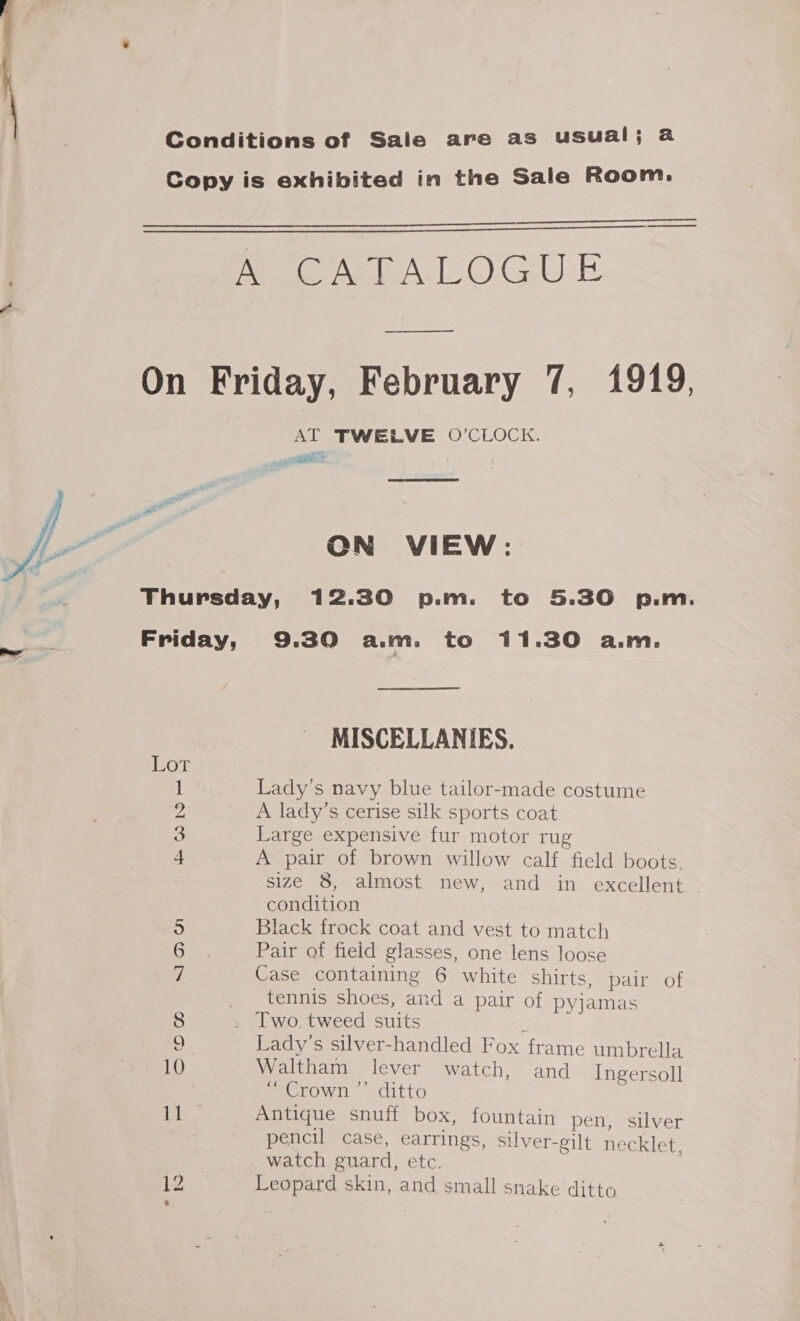 . i. « 4 Conditions of Sale are as usual; a Copy is exhibited in the Sale Room.  —_—————   Age Ag As OGD E _—_————— On Friday, February 7, 1919, AT TWELVE O’CLOCK.  ON VIEW: Thursday, 12.30 p.m. to 5.30 p.m. Friday, 9.30 aim. to 11.30 a.m. MISCELLANIES. Lor 1 Lady’s navy blue tailor-made costume 2 A lady’s cerise silk sports coat 3 Large expensive fur motor rug 4 A pair of brown willow calf field boots. size 8, almost new, and in excellent condition 5 Black frock coat and vest to match 6 Pair of field glasses, one lens loose 7. Case containing 6 white shirts, pair of _ tennis shoes, and a pair of pyjamas 8 . Two, tweed suits ¢ 9 Lady's silver-handled Fox frame umbrella 10 Waltham lever watch, and Ingersoll . “Crown ”’’ ditto Ee Antique snuff box, fountain pen, silver pencil case, earrings, silver-gilt necklet watch guard, etc. eh. Leopard skin, and small snake ditto