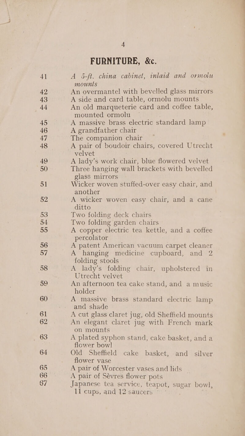 4] 42 65 67 4 FURNITURE, &amp;c. A 5-ft. china cabinet, inlaid and ormolu mounts An overmantel with bevelled glass mirrors A side and card table, ormolu mounts An old marqueterie card and coffee table, mounted ormolu | A massive brass electric standard lamp A grandfather chair The companion chair velvet A lady’s work chair, blue flowered velvet Three hanging wall brackets with bevelled glass mirrors Wicker woven stuffed-over easy chair, and another A wicker woven easy chair, and a cane ditto Two folding deck chairs Two folding garden chairs A copper electric tea kettle, and a coffee percolator A patent American vacuum carpet cleaner A hanging medicine cupboard, and 2 folding stools A lady’s folding chair, upholstered in Utrecht velvet An afternoon tea cake stand, and a music holder and shade A cut glass claret jug, old Sheffield mounts An elegant claret jug with French mark on mounts A plated syphon stand, cake basket, and a flower bow] Old Sheffield cake basket, and _ silver flower vase A pair of Worcester vases and lids A pair of Sévres flower pots ; Japanese tea service, teapot, sugar bowl,