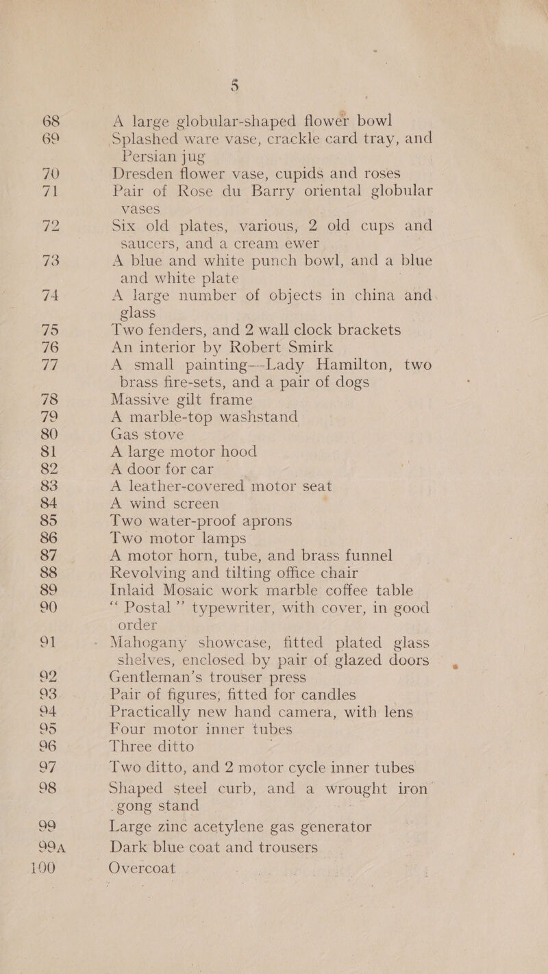 = 79 76 77 78 12 80 Sl 82 83 84 85 86 87 88 89 a0) ¢ Oo — CO. “OCOMG 6O. GO @m~wAI Out cn @ OD S (On. se a A large globular-shaped flower bowl Persian jug Dresden flower vase, cupids and roses Pair of Rose du Barry oriental globular vases i Six old plates, various, 2 old cups and saucers, and a cream ewer A blue and white punch bowl, and a blue and white plate glass Two fenders, and 2 wall clock brackets An interior by Robert Smirk A small painting—-Lady Hamilton, two brass fire-sets, and a pair of dogs Massive gilt frame A marble-top washstand Gas stove A large motor hood A door for car A leather-covered motor seat A wind screen Two water-proof aprons Two motor lamps A motor horn, tube, and brass funnel Revolving and tilting office chair Inlaid Mosaic work marble coffee table “ Postal’ typewriter, with cover, in good order | Mahogany showcase, fitted plated glass shelves, enclosed by pair of glazed doors Pair of figures; fitted for candles Practically new hand camera, with lens Four motor inner tubes Three ditto Two ditto, and 2 motor cycle inner tubes Shaped steel curb, and a she iron _gong stand Large zinc acetylene gas generator Dark blue coat and trousers