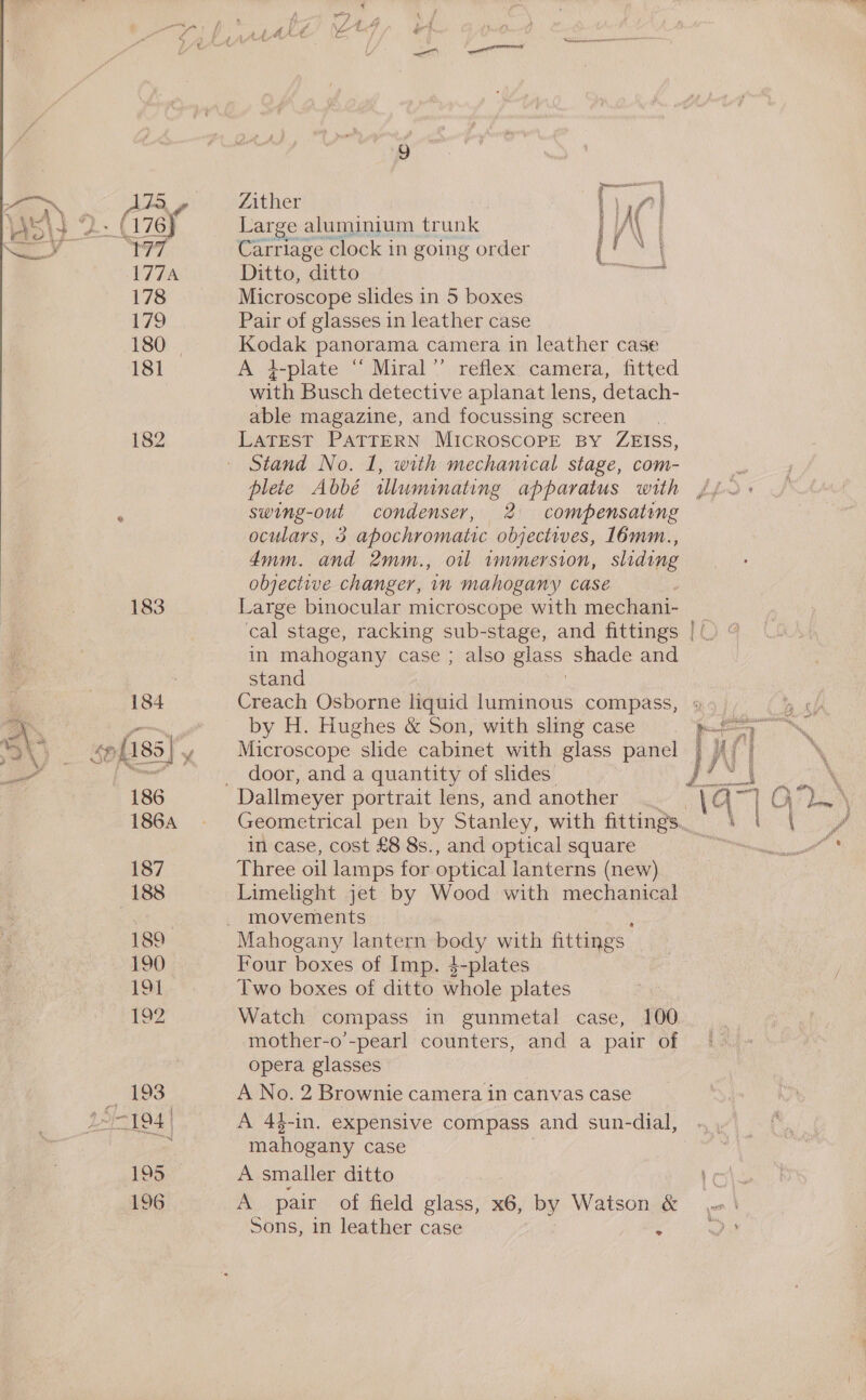 ~, 75, rc « 177 177A 178 179 180. 181 182 183 184 186 1864 187 188 189 190 131 £92 9 either ia Large aluminium trunk iA | Carriage clock in going order { ae Ditto, “ditto Be sor Microscope slides in 5 boxes Pair of glasses in leather case Kodak panorama camera in leather case A 4-plate “‘ Miral’”’ reflex camera, fitted with Busch detective aplanat lens, detach- able magazine, and focussing screen Stand No. 1, with mechanical stage, com- swing-out condenser, 2 compensating oculars, 3 apochromatic objectives, 16mm., dmm. and 2mm., oil vmmersion, sliding objective changer, in mahogany case Large binocular microscope with mechani- cal stage, racking sub-stage, and fittings in mahogany case ; also glass shade and stand Vy Creach Osborne liquid luminous compass, by H. Hughes &amp; Son, with sling case Microscope slide cabinet with glass panel door, and a quantity of slides’ Geometrical pen by Stanley, with fittings in case, cost £8 8s., and optical square Three oil lamps for optical lanterns (new) Limelight jet by Wood with mechanical movements Four boxes of Imp. $-plates Two boxes of ditto whole plates Watch compass in gunmetal case, 100 mother-o’-pearl counters, and a pair of opera glasses A No. 2 Brownie camera in canvas case  mahogany case A smaller ditto A pair of field glass, x6, by Watson &amp; sons, in leather case :
