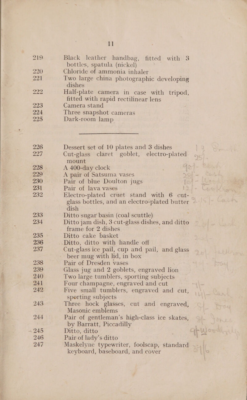 219 223 224 225 226 227 228 229 230 231 232 233 234 235 236 237 238 239 241 242 243 244 245 246 247 1] Black leather handbag, fitted with. 3 bottles, spatula (nickel) Chloride of ammonia inhaler Two large china photographic developing dishes Hali-plate camera in case with tripod, fitted with rapid rectilinear lens Camera stand Three snapshot cameras Dark-room lamp Dessert set of 10 plates and 3 dishes Cut-glass claret goblet, electro-plated. mount A 400-day clock A pair of Satsuma vases Pair of blue Doulton jugs ha Pair of lava vases Electro-plated cruet stand with 6 cut- glass bottles, and an electro-plated butter dish Ditto sugar basin (coal scuttle) Ditto jam dish, 3 cut-glass dishes, and ditto frame for 2 dishes Ditto cake basket Ditto, ditto with handle off Cut-glass ice pail, cup and pail, and glass beer mug with lid, in box — Pair of Dresden vases Glass jug and 2 goblets, engraved lion Two large tumblers, sporting subjects Four champagne, engraved and cut Five small tumblers, engraved and cut, sporting subjects Three hock glasses, cut and engraved, Masonic emblems ; Pair of gentleman’s high-class ice skates, by Barratt, Piccadilly | ; Ditto, ditto ee qr lyon Pair of lady’s ditto ae Maskelyne typewriter, foolscap, standard keyboard, baseboard, and cover