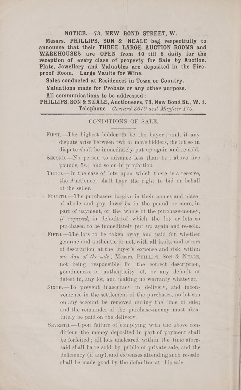 NOTICE.—73, NEW BOND STREET, W. Messrs. PHILLIPS, SON &amp; NEALE beg respectfully to announce that their THREE LARGE AUCTION ROOMS and WAREHOUSES are OPEN from 10 till 6 daily for the reception of every class of property for Sale by Auction. Plate, Jewellery and Valuables are deposited in the Fire- proof Room. Large Vaults for Wine. Sales conducted at Residences in Town or Country. Valuations made for Probate or any other purpose. All communications to be addressed : PHILLIPS, SON &amp; NEALE, Auctioneers, 73, New Bond St., W. 1. Telephone—Gerrard 8670 and Mayfair 170.     CONDITIONS OF SALE. First.—The highest bidder to be the buyer ; and, if any dispute arise between two or more bidders, the lot so in dispute shall be immediately put up again and re-sold. SECOND.—No person to advance less than 1s.; above five pounds, 5s.; and so on in proportion. | THIRD.—In the case of lots upon which there is a reserve, she Auctioneer shall haye the right to bid on behalf of the seller. Fourtu.—The purchasers to-give in their names and place of abode and pay down 5s. in the pound, or more, in part of payment, or the whole of the purchase-money, uf requred, in default»of which the lot or lots so purchased to be immediately put up again and re-sold. FirtH.—The lots to be taken away and paid for, whether genuine and authentic er not, with all faults and errors of description, at the buyer’s expense and risk, within one day of the sale; Messrs. PHILLIPS, SON &amp; NEALE, not being responsible for the correct description, genuineness, or authenticity of, or any default or defect in, any lot, and making no warranty whatever. SrxtH.—To prevent inaccuracy in delivery, and incon- venience in the settlement of the purchases, no lot can on any account be removed during the time of sale; and the remainder of the purchase-money must abso- lutely be paid on the delivery. SEVENTH.— Upon failure of complying with the above con- ditions, the money deposited in part of payment shall be forfeited ; all lots uncleared within the time afore- said shall be re-sold by public or private sale, and the deficiency (if any), and expenses attending such re-sale shall be made good by the defaulter at this sale.