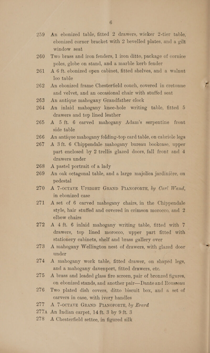 272 273 277 6 An ebonized table, fitted 2 drawers, wicker 2-tier table, ebonized corner bracket with 2 bevelled plates, and a gilt window seat | Two brass and iron fenders, 1 iron ditto, package of cornice poles, globe on stand, and a marble kerb fender A 6 ft. ebonized open cabinet, fitted shelves, and a walnut loo table An ebonized frame Chesterfield couch, covered in cretonne and velvet, and an occasional chair with stuffed seat An antique mahogany Grandfather clock An inlaid mahogany knee-hole writing table, fitted 5 drawers and top lined leather A Sft. 6 carved mahogany Adam’s serpentine front side table An antique mahogany folding-top card table, on cabriole legs A 3ft. 6 Chippendale mahogany bureau bookcase, upper part enclosed by 2 trellis glazed doors, fall front and 4 drawers under A pastel portrait of a lady An oak octagonal table, and a large majolica jardiniere, on pedestal A 7-OCTAVE UPRIGHT GRAND PIANOFORTE, by Carl Wand, in ebonized case A set of 6 carved mahogany chairs, in the Chippendale style, hair stuffed and covered in crimson morocco, and 2 elbow chairs A 4 ft. 6 inlaid mahogany writing table, fitted with 7 stationery cabinets, shelf and brass gallery over A mahogany Wellington nest of drawers, with glazed door under A mahogany work table, fitted drawer, on shaped legs, and a mahogany davenport, fitted drawers, etc. A brass and leaded glass fire screen, pair of bronzed figures, on ebonized stands, and another pair—Dante and Rousseau Two plated dish covers, ditto biscuit box, and a set of carvers in case, with ivory handles A 7-OCTAVE GRAND PIANOFORTE, by Erard 278 A Chesterfield settee, in figured silk