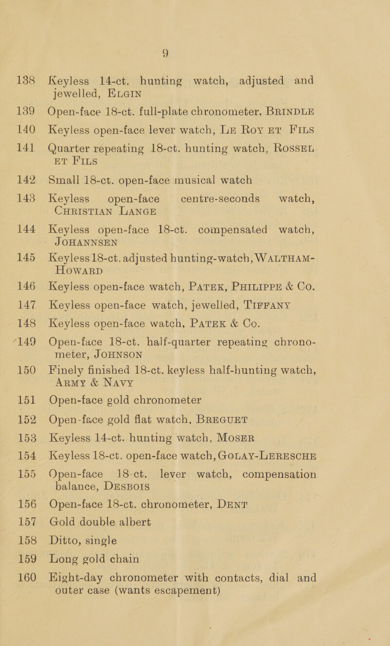 138 139 140 141 142 145 144 145 146 147 148 ‘149 150 151 152 154 155 156 157 158 159 160 9 Keyless 14-ct. hunting watch, adjusted and jewelled, KLGIN Open-face 18-ct. full-plate chronometer, BRINDLE Keyless open-face lever watch, LE Roy Er FILs Quarter repeating 18-ct. hunting watch, RossEL ET FILS Small 18-ct. open-face musical watch Keyless open-face centre-seconds watch, CHRISTIAN LANGE Keyless open-face 18-ct. compensated watch, J OHANNSEN Keyless 18-ct. adjusted hunting-watch, WALTHAM- HOWARD Keyless open-face watch, PATEK, PHILIPPE &amp; Co. Keyless open-face watch, jewelled, TIFFANY Keyless open-face watch, PATEK &amp; Co. Open-face 18-ct. half-quarter repeating chrono- meter, JOHNSON Finely finished 18-ct. keyless half-hunting watch, Army &amp; Navy Open-face gold chronometer Open-face gold flat watch, BREGUET Keyless 14-ct. hunting watch, MosER Keyless 18-ct. open-face watch, GoLAY-LERESCHE Open-face 18-ct. lever watch, compensation balance, DESBOIS Open-face 18-ct. chronometer, DENT Gold double albert Ditto, single Long gold chain Hight-day chronometer with contacts, dial and outer case (wants escapement)