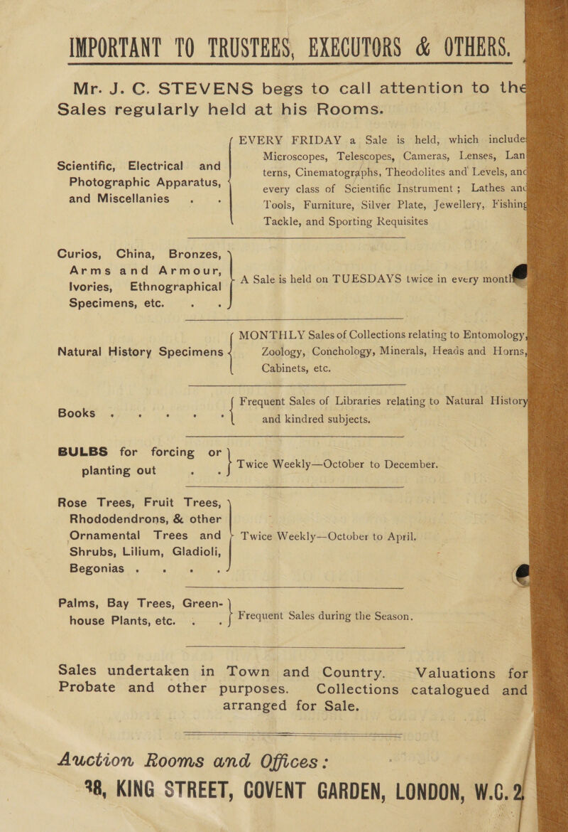              IMPORTANT TO TRUSTEES, ac CUTORS &amp; OTHERS, Mr. J.C. STEVENS begs to call attention to th Sales regularly held at his Rooms.  EVERY FRIDAY a Sale is held, which include lege ; Microscopes, Telescopes, Cameras, Lenses, Lan Scientific, Electrical and he é Photographic Apparatus, and Miscellanies . terns, Cinematographs, Theodolites and Levels, an every class of Scientific Instrument ; Lathes an Tools, Furniture, Silver Plate, Jewellery, Fishin Tackle, and mone mee Requisites Curios, China, Bronce fe Arms and Armour, Ivories, Ethnographical Specimens, etc. A Sale is held on TUESDAYS twice in every mont MONTHLY Sales of Collections MON AIHILY, Salesof Colleckionexelatng to windings Natural History Specimens Zoology, Conchology, Minerals, Heads and Horns Cabinets, etc. Books . ° and kindred Ree Bee a BULBS for Siig oh ae or planting out Twice Weekly—October to December. Rose Trees, Fruit Tees S Sa, ee Rhododendrons, &amp; other Ornamental Trees and Shrubs, Lilium, Gladioli, Begonias . . : Twice Weekly—October to April. {sit eo ese ae © Sales of Libraries relating to Natural Histor  Palms, Bay Trees, Green- Fy house Plants, etc. Frequent Sales during the Season.  Sales undertaken in Town and Country, Valuations for Probate and other purposes. Collections catalogued and arranged for Sale. 1   aT Auction Rooms and Offices: 38, KING STREET, COVENT GARDEN, LONDON, W.C. 2 