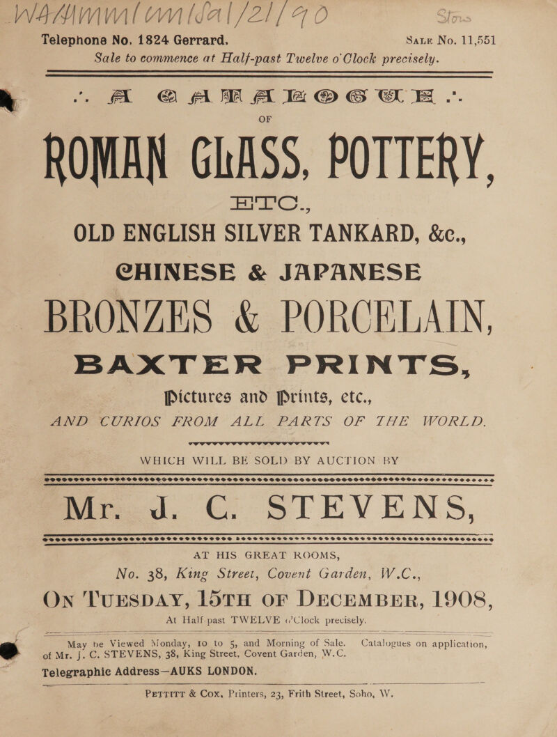 Telephone No, 1824 Gerrard. Sate No. 11,551 Sale to commence at Half-past Twelve o' Clock precisely.  k “A CAMAHOGWE. ROMAN GLASS, POTTERY. OLD ENGLISH meer TANKARD, &amp;e., CHINESE &amp; JAPANESE BRONZES &amp; PORCELAIN, BAXTER PRINTS, Pictures and Prints, etc., AND CURIOS FROM ALL PARTS OF THE WORLD.  WHICH WILL BE SOLD BY AUCTION BY ited. &amp; ee GO66446666606666646565665666666056666666000666665606666065650000000008 SOSBSSSPSOSSSSCSGSSGSGVSSHSBSSPOSGPSPS BOSS SSSSSPSPSPS SS SOS SPSS OCGOSSSPSGSSSVOSHSSHSSSSCOCSCSSesece ae ae a ee OO OF ee IO OOOO OHS Mr. d. CG. STEVENS, i Cee CS CSC US SO ROCCE SRECS MODS COCR OD CERO OREO OCOOTO NOC kl DVDS SSS SS SS SSSSSSSPFSSSCSSSPSPSOSCPSSOD FSSPSSHSSSBHGSFSOCSHSSSSSSSSSOCSSSSSSSOSSVOes SSSSSCOCSE AD Ban als di i A Psa tne od aR Sa At ni lt i dn cht findcindacd AT HIS GREAT ROOMS, No. 38, King Street, Covent Garden, W.C., On 'TUESDAY, LOTH OF DECEMBER, 1908, At Half- ae, TWELVE «Clock ee 8   Sika oe Vi Viewsd M oie: Io to 5, and Pe ing 20r Sule. Catalog zues on ae “ie of Mr. J. C. STEVENS, 38, King Street, Covent Gard en W.C. Telegraphic Address—AUKS LONDON. ———   PETTITT &amp; Cox, Printers, 23, Frith Street, Sano. W.