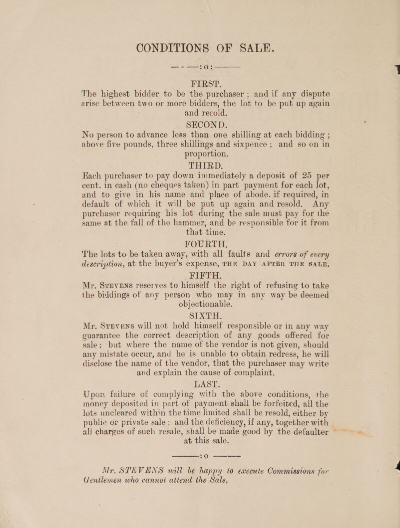 CONDITIONS OF SALE. —--—:0:  FIRST. The highest bidder to be the purchaser ; and if any dispute arise between two or more bidders, the lot to be put up again : and recold. SECOND. No person to advance less than one shilling at each bidding ; above five pounds, three shillings and sixpence ; and so on in proportion. THIRD. Each purchaser to pay down immediately a deposit of 25 per cent. in cash (no cheques taken) in part payment for each lot, and to give in his name and place of abode, if required, in default of which it will be put up again and resold. Any purchaser requiring his lot during the sale must pay for the same at the fall of the hammer, and be responsible for it from | that time. : FOURTH. The lots to be taken away, with all faults and errors of every description, at the buyer’s expense, THE DAY AFTER THE SALE, FIFTH. Mr. Srpvens reserves to himself the right of refusing to take the biddings of any person who may in any way be deemed objectionable. oh 4 ls I Mr. Stevens will not hold himself responsible or in any way guarantee the correct description of any goods offered for sale; but where the name of the vendor is not given, should any mistate occur, and he is unable to obtain redress, he will disclose the name of the vendor, that the purchaser may write and explain the cause of complaint. wAST: Upon failure of complying with the above conditions, the money deposited in part of payment shall be forfeited, all the lots uncleared within the time limited shall be resold, either by public or private sale ; and the deficiency, if any, together with at this sale.  -O  Mr. STEVENS will be happy to execute Commissions for Gentlemen who cannot attend the Sale,