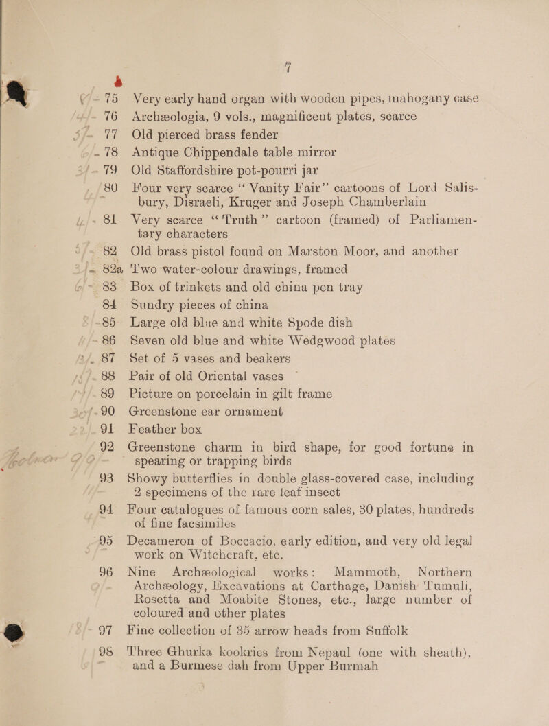 16 a Se 18 19 (80 ~ OL z : 82 3 Ja. S28, 84 85 89 y 9) 93 94 95 96 97 95 , Very early hand organ with wooden pipes, mahogany case Archeologia, 9 vols., magnificent plates, scarce Old pierced brass fender Antique Chippendale table mirror Old Staffordshire pot-pourri jar Four very scarce ‘‘ Vanity Fair” cartoons of Lord Salis- bury, Disraeli, Kruger and Joseph Chamberlain Very scarce “ Truth” cartoon (framed) of Parliamen- tary characters Old brass pistol found on Marston Moor, and another ‘wo water-colour drawings, framed Box of trinkets and old china pen tray Sundry pieces of china Large old blue and white Spode dish Seven old blue and white Wedgwood plates Set of 5 vases and beakers Pair of old Oriental vases Picture on porcelain in gilt frame Greenstone ear ornament Feather box Greenstone charm in bird shape, for good fortune in Showy butterflies in double glass-covered case, including 2 specimens of the rare leaf insect Four catalogues of famous corn sales, 30 plates, hundreds of fine facsimiles Decameron of Boccacio, early edition, and very old legal work on Witchcraft, etc. Nine Archeological works: Mammoth, Northern Archeology, Excavations at Carthage, Danish Tumult, Rosetta and Moabite Stones, etc., large number of coloured and other plates Fine collection of 85 arrow heads from Suffolk Three Ghurka kookries from Nepaul (one with sheath), and a Burmese dah from Upper Burmah