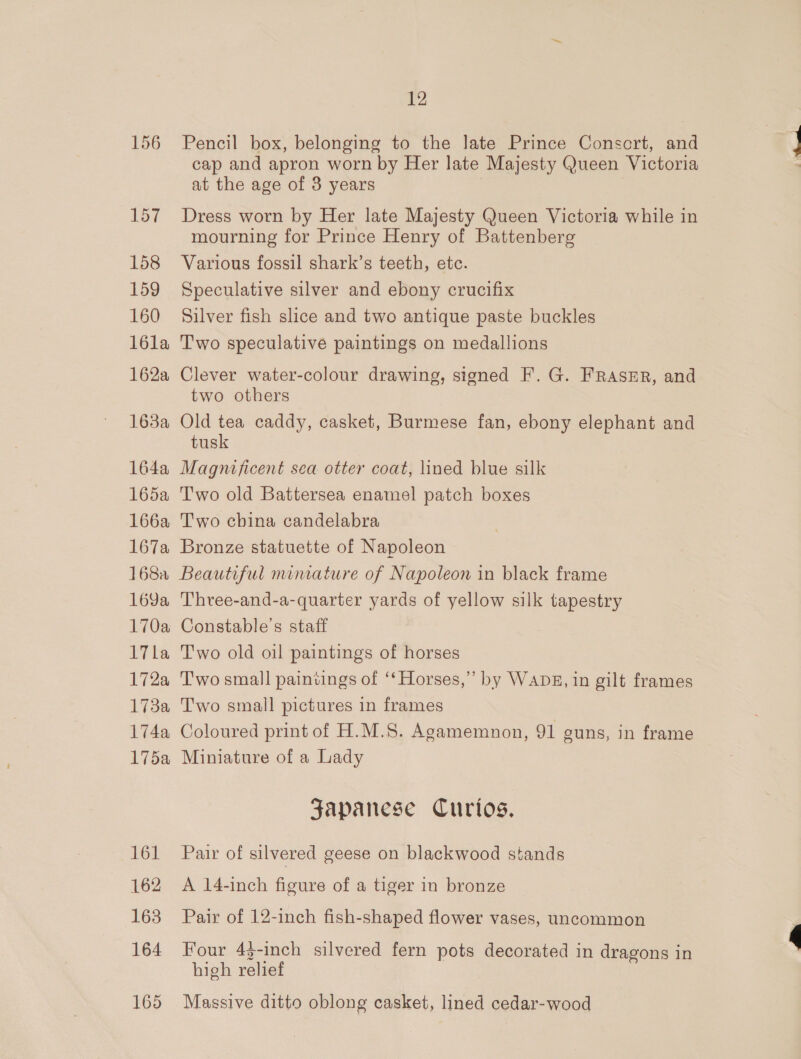 156 157 158 159 160 l6la 162a 1638a 164a 165a 166a 167a 168a 169a 170a 17la 172a 173a 174a 175a 161 162 163 164 165 12 Pencil box, belonging to the late Prince Consort, and cap and apron worn by Her late Majesty Queen Victoria at the age of 3 years Dress worn by Her late Majesty Queen Victoria while in mourning for Prince Henry of Battenberg Various fossil shark’s teeth, etc. Speculative silver and ebony crucifix Silver fish slice and two antique paste buckles Two speculative paintings on medallions Clever water-colour drawing, signed F. G. FRASER, and two others Old tea caddy, casket, Burmese fan, ebony elephant and tusk Magnificent sea otter coat, lined blue silk Two old Battersea enamel patch boxes Two china candelabra Bronze statuette of Napoleon Beautiful miniature of Napoleon in black frame Three-and-a-quarter yards of yellow silk tapestry Constable's staff Two old oil paintings of horses Two small paintings of ‘‘ Horses,” by WADE, in gilt frames Two small pictures in frames Coloured print of H.M.S. Agamemnon, 91 suns, in frame Miniature of a Lady Japanese Curios. Pair of silvered geese on blackwood stands A 14-inch figure of a tiger in bronze Pair of 12-inch fish-shaped flower vases, uncommon Four 44-inch silvered fern pots decorated in dragons in high relief Massive ditto oblong casket, lined cedar-wood