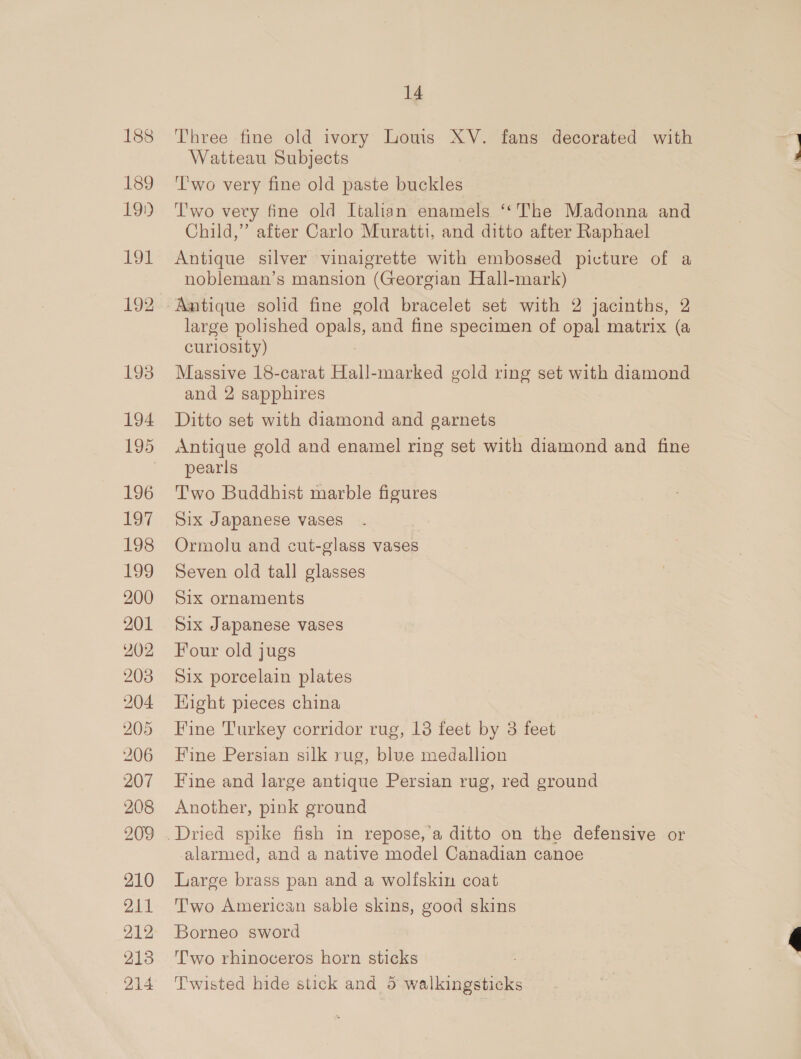 188 Three fine old ivory Louis XV. fans decorated with Watteau Subjects 189 ‘Two very fine old paste buckles 19.) Two very fine old Italian enamels ‘*The Madonna and Child,” after Carlo Muratti, and ditto after Raphael 191 Antique silver vinaigrette with embossed picture of a nobleman’s mansion (Georgian Hall-mark) 192 Amtique solid fine gold bracelet set with 2 jacinths, 2 large polished opals, and fine specimen of opal matrix (a curiosity) 193 Massive 18-carat Hall-marked gold ring set with diamond and 2 sapphires 194 Ditto set with diamond and garnets 195 Antique gold and enamel ring set with diamond and fine ' pearls 196 'T’wo Buddhist marble figures 197 Six Japanese vases 198 Ormolu and cut-glass vases 199 Seven old tall glasses 200 Six ornaments 201 Six Japanese vases 202 Four old jugs 203 Six porcelain plates 204 Hight pieces china 205 Fine Turkey corridor rug, 13 feet by 3 feet 206 Fine Persian silk rug, blue medallion 207 Fine and large antique Persian rug, red ground 208 Another, pink ground 209 .Dried spike fish in repose,’a ditto on the defensive or alarmed, and a native model Canadian canoe 210 Large brass pan and a wolfskin coat 211 Two American sable skins, good skins 212 Borneo sword 213 Two rhinoceros horn sticks 214 Twisted hide stick and 5 walkingsticks