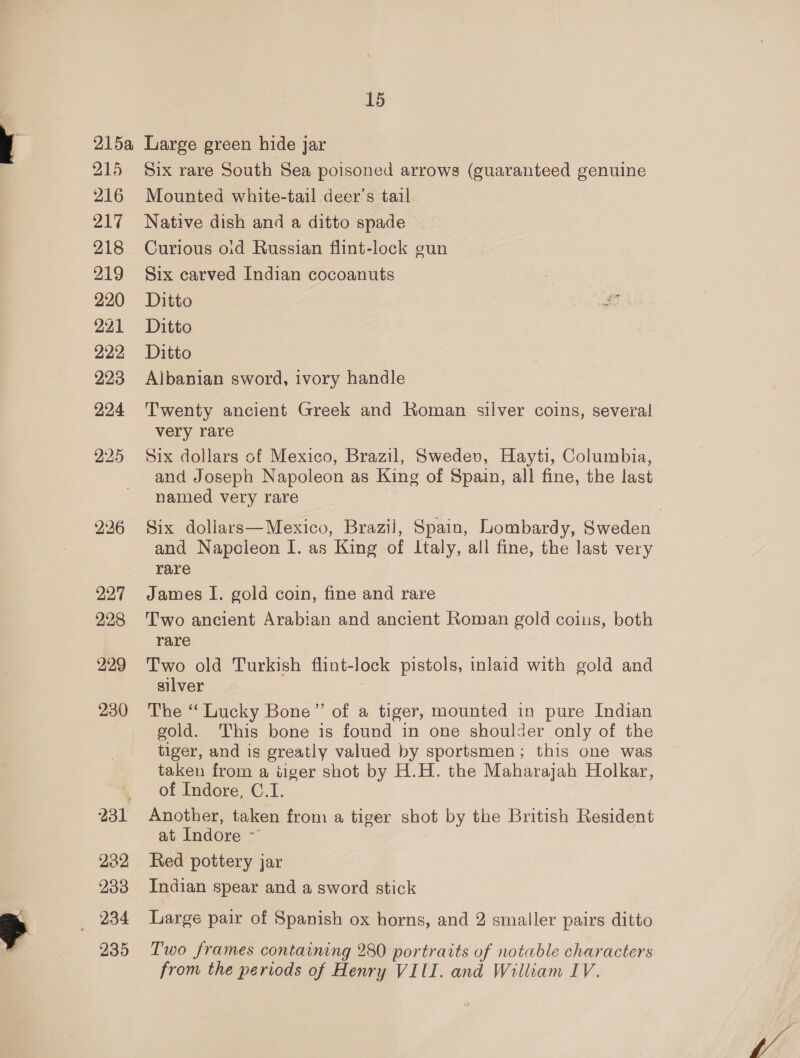 215 216 ra 218 219 220 221 222 223 224 225 236 227 228 229 230 232 233 234 Six rare South Sea poisoned arrows (guaranteed genuine Mounted white-tail deer’s tail Native dish and a ditto spade Curious oid Russian flint-lock gun Six carved Indian cocoanuts Ditto Ditto Ditto Albanian sword, ivory handle Twenty ancient Greek and Roman silver coins, several very rare Six dollars of Mexico, Brazil, Swedev, Hayti, Columbia, and Joseph Napoleon as King of Spain, all fine, the last named very rare Six dollars—Mexico, Brazil, Spain, Lombardy, Sweden and Napcleon I. as King of Italy, all fine, the last very rare James I. gold coin, fine and rare Two ancient Arabian and ancient Roman gold coins, both rare Two old Turkish flint-lock pistols, inlaid with gold and silver The “ Lucky Bone” of a tiger, mounted in pure Indian gold. This bone is found in one shoulder only of the tiger, and is greatly valued by sportsmen; this one was taken from a tiger shot by H.H. the Maharajah Holkar, of Indore, C.1. Another, taken from a tiger shot by the British Resident at Indore ~~ Red pottery jar Indian spear and a sword stick Large pair of Spanish ox horns, and 2 smaller pairs ditto Two frames containing 280 portraits of notable characters from the periods of Henry VIII. and William IV.