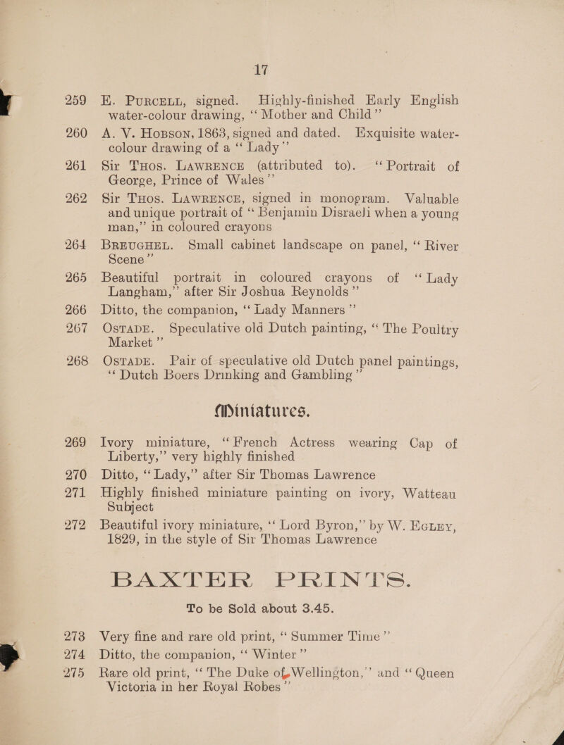 259 260 261 262 264 265 266 267 268 269 271 272 273 274 275 17 EK. PurcEuu, signed. Hichly-finished Harly English water-colour drawing, ‘‘ Mother and Child” A. V. Hopson, 1863, signed and dated. Hxquisite water- colour drawing of a ‘‘ Lady”’ Sir THos. LAWRENCE (attributed to). ‘‘ Portrait of George, Prince of Wales ”’ Sir THos. LAWRENCE, signed in monogram. Valuable and unique portrait of “ Benjamin Disraeli when a young man,” in coloured crayons BREUGHEL. Small cabinet landscape on panel, “ River Scene ” Beautiful portrait in coloured crayons of ‘ Lady Langham,” after Sir Joshua Reynolds” Ditto, the companion, ‘‘ Lady Manners ”’ OsTaDE. Speculative old Dutch painting, “ The Poultry Market ” OstTaDE. Pair of speculative old Dutch panel paintings, ‘Dutch Boers Drinking and Gambling ” Miniatures. Ivory miniature, “French Actress wearing Cap of Liberty,” very highly finished Ditto, ‘ Lady,” after Sir Thomas Lawrence Highly finished miniature painting on ivory, Watteau Subject Beautiful ivory miniature, ‘‘ Lord Byron,” by W. Eauey, 1829, in the style of Sir Thomas Lawrence ia eee WER, PRINTS. To be Sold about 3.45. Very fine and rare old print, ‘‘ Summer Time ’”’ Ditto, the companion, ‘‘ Winter” Rare old print, ‘‘ The Duke of Wellington,’ and ‘“‘ Queen Victoria in her Royal Robes ”’