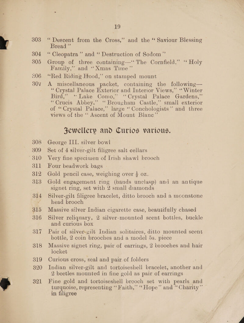 304 305 306 30% 308 309 310 eu 312 313 314 315 316 317 318 O19 820 321 19 Bread ”’ | ‘““ Cleopatra ’’ and ‘‘ Destruction of Sodom ”’ Group of three containing—‘t The Cornfield,” ‘‘ Holy Family,” and ‘Xmas Time” ‘Red Riding Hood,’ on stamped mount A miscellaneous packet, containing the following— “Crystal Palace Exterior and Interior Views,” ‘‘ Winter Bird,” ‘Lake Como,” ‘Crystal Palace Gardens,”’ “Crucis Abbey,” ‘“‘ Brougham Castle,” small exterior of ‘Crystal Palace,” large ‘‘ Conchologists”’ and three views of the ‘‘ Ascent of Mount Blanc”’ Fewellerp and Curios various. George III. silver bowl Set of 4 silver-gilt filigree salt cellars Very fine specituen of Irish shawl brooch Four beadwork bags - Gold pencil case, weighing over $ oz. Gold engagement ring (bands unclasp) and an antique signet ring, set with 2 small diamonds Silver-gilt filagree bracelet, ditto brooch and a mconstone head brooch Massive silver Indian cigarette case, beautifully chased Silver reliquary, 2 silver-mounted scent bottles, buckle and curious box Pair of silver-gilt Indian solitaires, ditto mounted scent bottle, 2 coin brooches and a model 5s. piece Massive signet ring, pair of earrings, 2 brooches and hair locket Curious cross, seal and pair of folders Indian silver-gilt and tortoiseshell bracelet, another and 2 beetles mounted in fine gold as pair of earrings Fine gold and tortoiseshell breoch set with pearls and turquoise, representing ‘‘ Haith,” “Hope” and “Charity” in filigree |