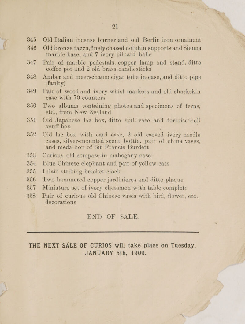 345 346 O47 048 049 21  Old Italian incense burner and old Berlin iron ornament Old bronze tazza,finely chased dolphin supports and Sienna marble base, and 7 ivory billiard balls Pair of marble pedestals, copper larap and stand, ditto coffee pot and 2 old brass candlesticks Amber and meerschaum cigar tube in case, and ditto pipe (faulty) , Pair of wood and ivory whist markers and old sharkskin case with 70 counters Two albums containing photos and specimens of ferns, etc., from New Zealand Old Japanese lac box, ditto spill vase and tortoiseshell snuff box : Old lac box with card case, 2 old carved ivory needle cases, silver-mounted scent bottle, pair of china vases, and medallion of Sir Francis Burdett Curious old compass in mahogany case Blue Chinese elephant and pair of yellow cats Inlaid striking bracket clock Two hammered copper jardinieres and ditto plaque Miniature set of ivory chessmen with table complete Pair of curious old Chinese vases with bird, flower, etc., decorations END OF SAUE.  JANUARY Sth, 1909. 