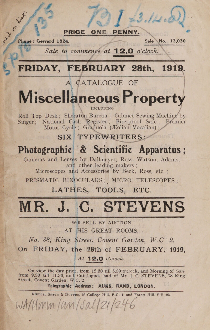 , , Ms 4 j ( apy ta aye r oh : ree . r: og hea % # a i’ rah ; yin oe ra oe ae Mal gine f fgg Ey   i! PRICE ONE PENNY. &gt; et @ Sale’ No, 13,030 nc cru meNnceENer RET ep SRB AANA   Ar FRIDAY, FEBRUARY 28th, 1919, A ¢ATALOGUE OF ; ty 4 k Miscell aneous Property INCLUDING Ke Top Desk.; Shekatta Bureau ; Cabinet Sewing Machine a Singer ; National Cash Register; Fire-proof Safe ; hissed Motor Cycke Graduola (AZolian ania SIX TYPEWRITERS; a eee | Photographic! &amp; Scientific Apptbhties ; Cameras and Lenses by Dallmeyer, Ross, Watson, Adams, ie and other leading makers ; Microscopes and Accessories by Beck, Ross, etc. ; PRISMATIC BINOCULARS F MICRO. TELESCOPES ; LATHES, TOOLS, ETC. MR. J. C. STEVENS     On view the day prior, from 12.30 till 5.30 o’cicck, and Morning of Sale from 9.30 till 11.30, and Catalogues had of Mr. J. C. STEVENS, 38 King Street, Covent Garden, W.C. 2 . Telegraphic Address: AUKS, RAND, LONDON. Rippie, Smiru &amp; Durrus, 28 i age! Hill,  C. 4, and Forest Hill, S.E. 23. ; je { ¢ f / fe WT AM | LU/VI b ’ F 1 ¥ mer 7 p 