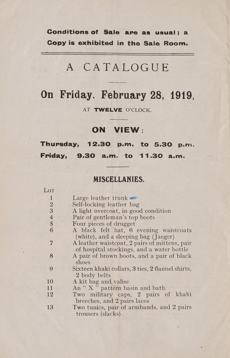 Conditions of Sale are as usual; a Copy is exhibited in the Sale Room.   ae OAT AO GigE On Friday, February 28, 1919, AT TWELVE O’CLOCK. ON VIEW: Thursday, 12.30 p.m. to 5.30 p.m. Friday, 9.30 a.m. to 11.30 a.m. MISCELLANIES. Lot 1 Large leather trunk ws 2 Self-locking leather bag 3 A light overcoat, in good condition 4 Pair of gentleman’s top boots 5 Four pieces of drugget 6 A black felt hat, 6 evening waistcoats (white), and a sleeping bag (Jaeger) 7 A leather waistcoat, 2 pairs of mittens, pair of hospital stockings, and a water bottle 8 A pair of brown boots, and a pair of black shoes 9 Sixteen khaki collars, 3 ties, 2 flannel shirts, 2 body belts 10 A kit bag and valise 11 An “ X ” pattern basin and bath 12 Two military caps, 2 pairs of khaki breeches, and 2 pairs laces 13 Two tunics, pair of armbands, and 2 pairs trousers (slacks)