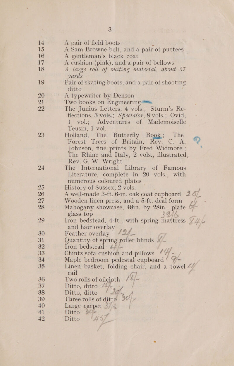 14 A pair of field boots | 15 A Sam Browne belt, and a pair - of puttees 16 A gentleman's black coat 17 A cushion (pink), and a pair of bellows 18 A large roll of suiting material, about 57 yards 19 Pair of skating boots, and a pair of shooting ditto 20 ' A typewriter by Denson a1 Two books on Engineering. 22 The Junius Letters, 4 vols.;: Sturm’s Re- flections, 3 vols.; Spectator, 8 vols.; Ovid, 1 vol.; Adventures of Mademoiselle Teusin, | vol. 23 Holand “the. Buttery Begs. The Forest. “Frees of Britain; Rev. C..A. Cd Johnson, fine prints by Fred Widmore ; : The Rhine and Italy, 2 vols., illustrated, Rev. G. W. Wright — 24 The International Library of Famous Titerature, ‘complete im 20° -vols., with numerous coloured plates 25 History of Sussex, 2 vols. _ 26 A well-made 3-ft. 6-in. oak coat cupboard 2 a7. 27 Wooden linen press, and a 5-ft. dealform +, 28 Mahogany showcase, 48in. by 28in. , ate Of glass top 34 Mi fs im 29 Iron bedstead, 4-ft., aon spring mattress YA and hair overlay |. , 4 30 Feather overlay / a4 ? 31 Quantity of spring roller blinds #4 32 Iron bedstead £¢/~ | 33 Chintz sofa cushion and pillows 4 | 34 Maple bedroom pedestal coud! ay + 35 Linen basket, folding oe and a towel ¢ rail 4 36 Two rolls of oilcloth /3/ a 37 Ditto, ditto Jaf. pie! 38 Ditto, ditto ‘#@-, y 39 Three rolls of ditté 2/7 40 Large carpet $//4 4] Ditto Boe. ,, 42 Ditto