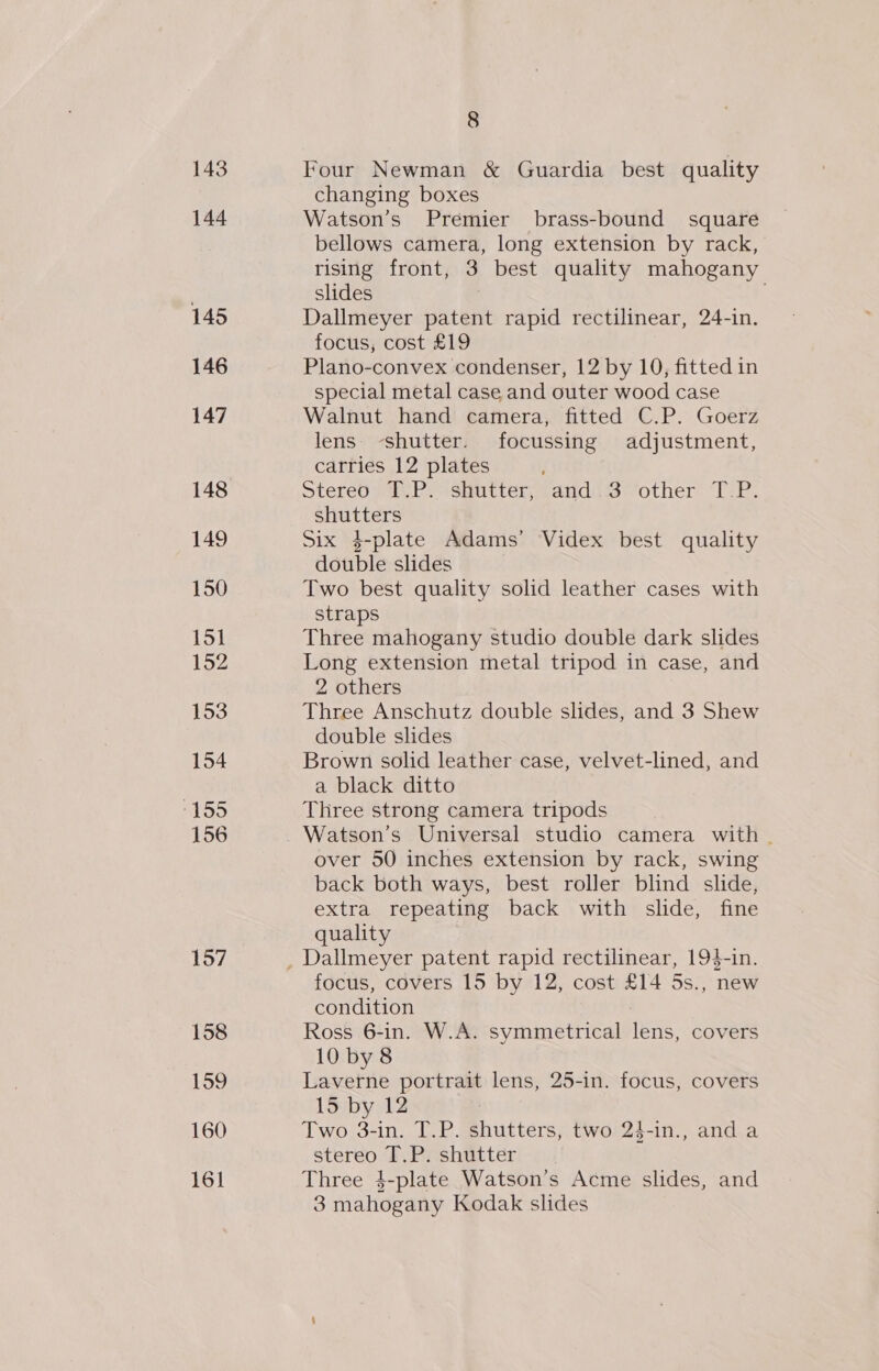 143 144 145 146 147 148 149 150 151 152 153 154 igeis 156 157 158 159 160 8 Four Newman &amp; Guardia best quality changing boxes Watson’s Premier brass-bound square bellows camera, long extension by rack, rising front, 3 best quality mahogany slides : . Dallmeyer patent rapid rectilinear, 24-in. focus, cost £19 Plano-convex condenser, 12 by 10, fitted in special metal case and outer wood case Walnut hand camera, fitted C.P. Goerz lens shutter. focussing adjustment, carries 12 plates Stereo T.P. shutter, and 3 other T.P. shutters Six 4-plate Adams’ Videx best quality double slides Two best quality solid leather cases with straps Three mahogany studio double dark slides Long extension metal tripod in case, and 2 others Three Anschutz double slides, and 3 Shew double slides Brown solid leather case, velvet-lined, and a black ditto Three strong camera tripods Watson’s Universal studio camera with . over 50 inches extension by rack, swing back both ways, best roller blind slide, extra repeating back with slide, fine quality focus, covers 15 by 12, cost £14 5s., new condition : Ross 6-in. W.A. symmetrical lens, covers 10 by 8 Laverne portrait lens, 25-in. focus, covers 15 by 12 Two 3-in. T.P. shutters, two 24-in., anda stereo T.P. shutter. Three 4$-plate Watson’s Acme slides, and 3 mahogany Kodak slides