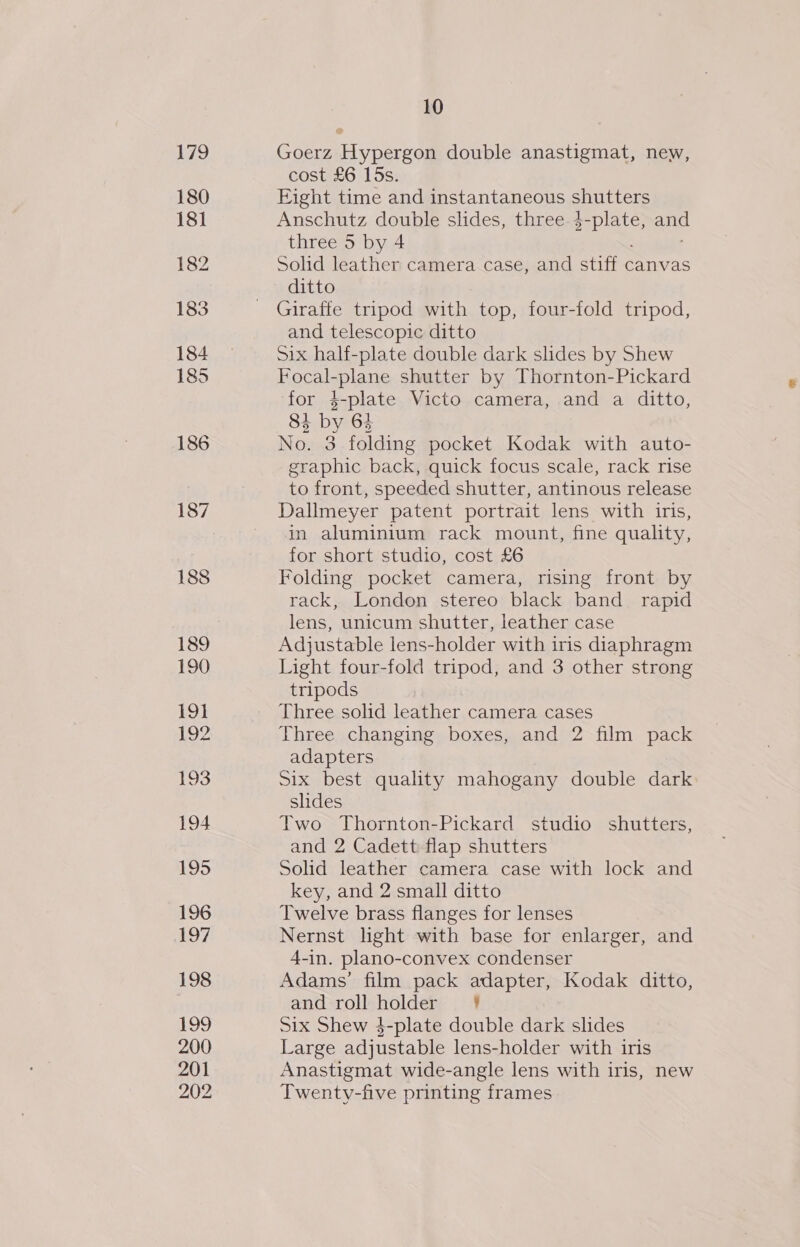 186 187 188 189 190 19} Bo Be 193 194 195 196 197 198 199 200 201 202 10 Goerz Hypergon double anastigmat, new, cost £6 15s. Eight time and instantaneous shutters Anschutz double slides, three erbial a three 5 by 4 Solid leather camera case, and stiff canvas ditto Giraffe tripod with top, four-fold tripod, and telescopic ditto Six half-plate double dark slides by Shew Focal-plane shutter by Thornton-Pickard for 4-plate Victo camera, and a ditto, 84 by 64 No. 3 folding pocket Kodak with auto- graphic back, quick focus scale, rack rise to front, speeded shutter, antinous release Dallmeyer patent portrait lens with iris, in aluminium rack mount, fine quality, for short studio, cost £6 Folding pocket camera, rising front by rack, London stereo black band rapid lens, unicum shutter, leather case Adjustable lens-holder with iris diaphragm Light four-fold tripod, and 3 other strong tripods Three solid leather camera cases Three changing boxes, and 2 film pack adapters Six best quality mahogany double dark slides Two Thornton-Pickard studio shutters, and 2 Cadett flap shutters Solid leather camera case with lock and key, and 2 small ditto Twelve brass flanges for lenses Nernst light with base for enlarger, and 4-in. plano-convex condenser Adams’ film pack adapter, Kodak ditto, and roll holder! Six Shew 4-plate double dark slides Large adjustable lens-holder with iris Anastigmat wide-angle lens with iris, new Twenty-five printing frames