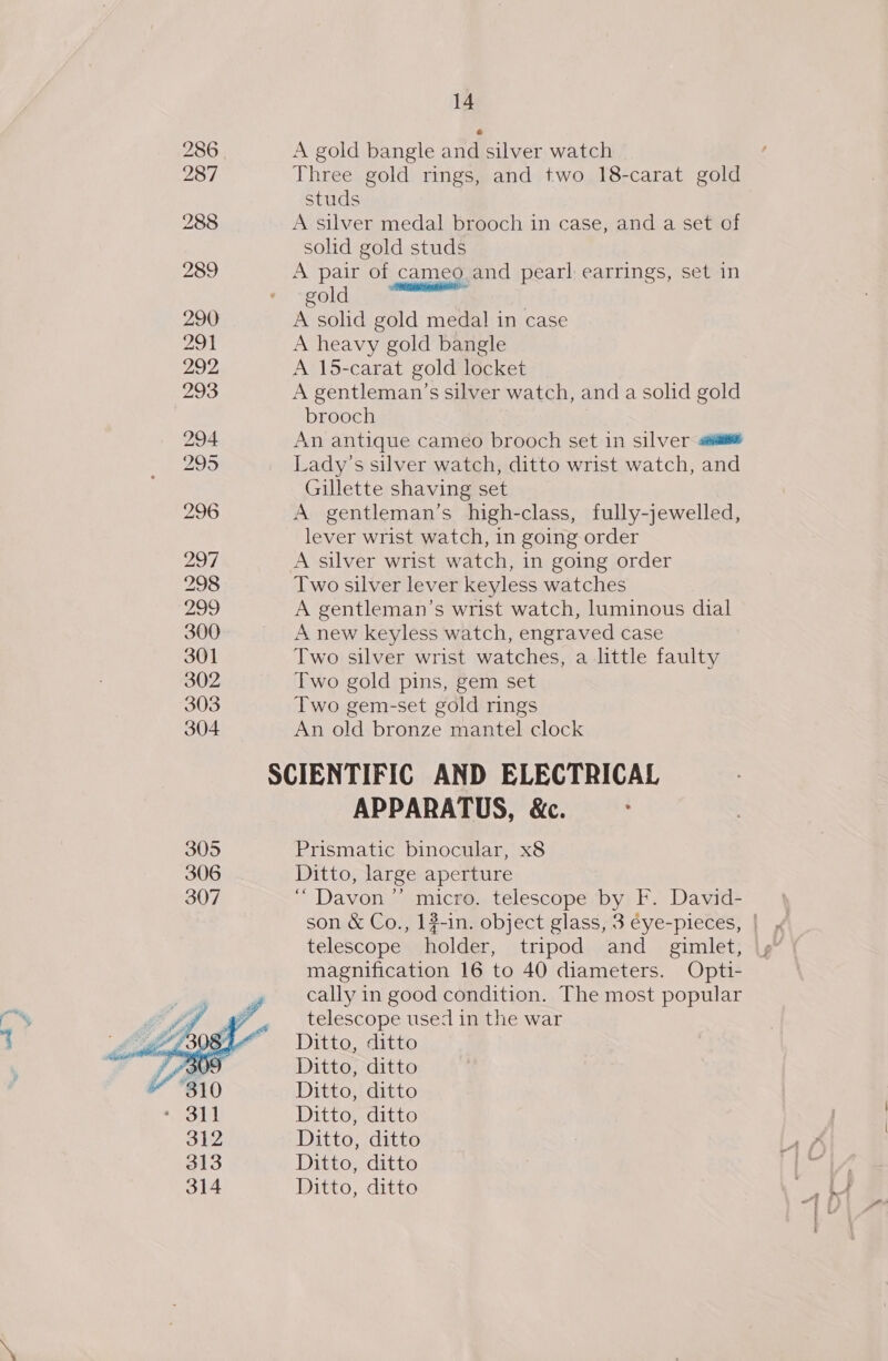 286 | A gold bangle and silver watch 287 Three gold rings, and two 18-carat gold studs 288 A silver medal brooch in case, and a set of solid gold studs 289 A pair of cameo and pearl earrings, set in cold — 290 A solid gold medal in case 291 A heavy gold bangle 292, A 15-carat gold locket 293 A gentleman’s silver watch, and a solid gold brooch 294 An antique cameo brooch set in silver «sé 295 Lady's silver watch, ditto wrist watch, and Gillette shaving set 296 A gentleman’s high-class, fully-jewelled, lever wrist watch, in going order 297 A silver wrist watch, in going order 298 Two silver lever keyless watches 299 A gentleman’s wrist watch, luminous dial 300 A new keyless watch, engraved case 301 Two silver wrist watches, a little faulty 302 Two gold pins, gem set 303 Two gem-set gold rings 304 An old bronze mantel clock SCIENTIFIC AND ELECTRICAL APPARATUS, &amp;c. 305 Prismatic binocular, x8 306 Ditto, large aperture 307 ““Davon”’ micro. telescope by F. David- son &amp; Co., 1#-in. object glass, 3 éye-pieces, | telescope holder, tripod and_ gimlet, magnification 16 to 40 diameters. Opti- cally in good condition. The most popular telescope used in the war Ditto, ditto Ditto, ditto