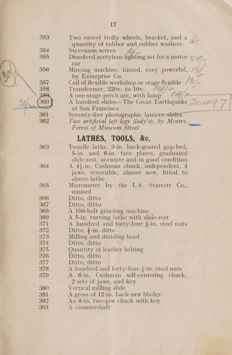 353 354 355 356  362 363 378 379 380 381 382 383 17 quantity of rubber and rubber washers Stevenson screen pig car Mincing machine, tinned, very powerful, by Enterprise Co. Transformer, 220v. to 10v. #@ffm A one-stage perch arc, with lamp Sh A hundred slides—The Great nae at San Francisco Ferris of Museum Street LATHES, TOOLS, &amp;c, Treadle lathe, 3-in. back-geared gap-bed, 5-in. and 8-in. face plates, graduated slide-rest, accurate and in good condition A 44-1in. Cushman chuck, independent, 4 jaws, reversible, almost new, fitted to above lathe Micrometer by (tite:L.s..; Starrett Coy, unused A 100-bolt grinding machine. A 5-in. turning lathe with slide-rest A hundred and forty-four 3-in. steel nuts Milling ‘and dividing head Quantity of leather belting A hundred and forty-four $-in. steel nuts A 6-in. Cushman _ self-centering chuck, Vertical milling slide A gross of 12-in. hack-saw blades An 8-in. two-jaw chuck with key A countershaft f