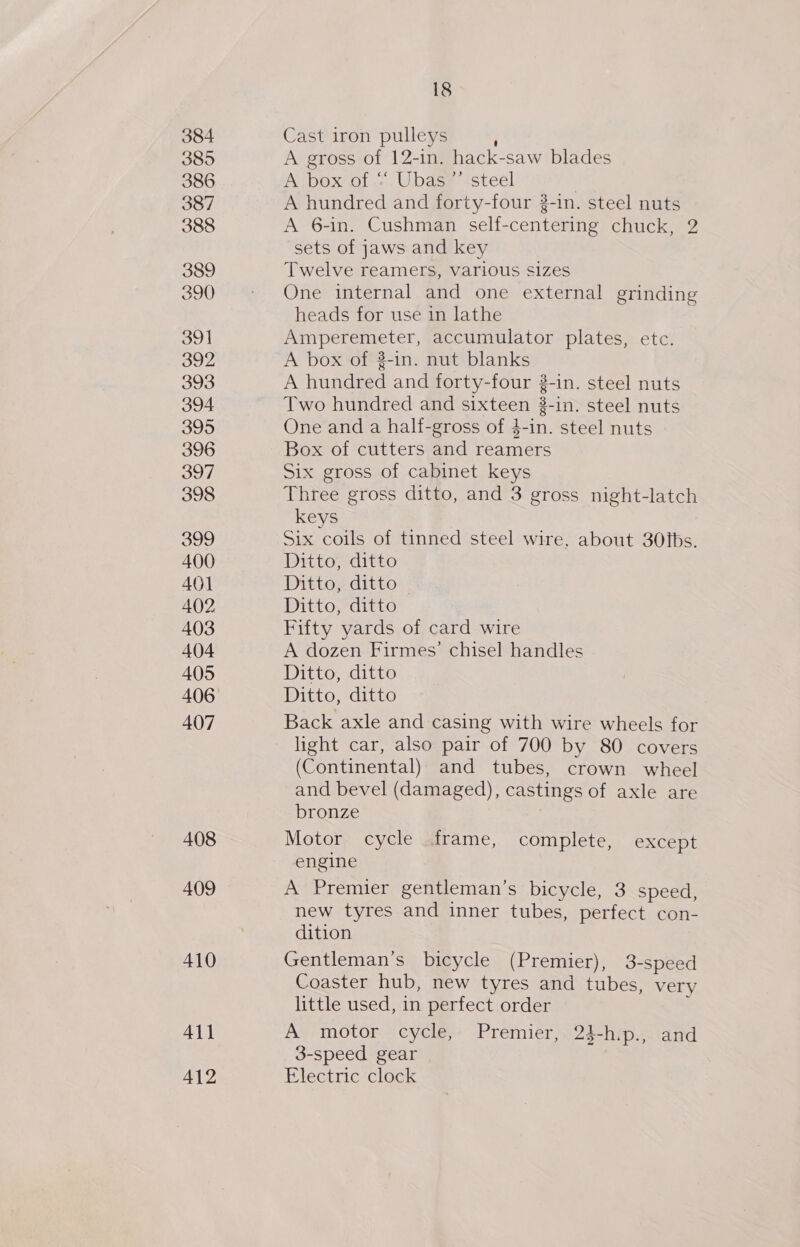 384 385 386 387 388 389 390 391 392 393 394 395 396 397 398 399 400 401 402 403 404 405 407 408 409 410 All 412 18 Cast iron pulleys A gross of 12-in. hack-saw blades ALDOX' Ol .. Ubdew tstecl A hundred and forty-four 3-in. steel nuts A 6-in. Cushman self-centering chuck, 2 sets of jaws and key Twelve reamers, various sizes One internal and one external grinding heads for use in lathe ee ee accumulator plates, etc. A box of 2-in. nut blanks A funded and forty-four 2-in. steel nuts Two hundred and sixteen 3-in. steel nuts One and a half-gross of 4-in. steel nuts Box of cutters and reamers Six gross of cabinet keys Three gross ditto, and 3 gross night-latch keys Six coils of tinned steel wire, about 30tbs. Ditto, ditto Ditto, ditto Ditto, ditto Fifty yards of card wire A dozen Firmes’ chisel handles Ditto, ditto Ditto, ditto Back axle and casing with wire wheels for (Continental) and tubes, crown wheel and bevel (damaged), castings of axle are bronze Motor cycle frame, complete, except engine A Premier gentleman’s bicycle, 3 speed, new tyres and inner tubes, perfect con- dition Gentleman’s bicycle (Premier), 3-speed Coaster hub, new tyres and tubes, very little used, in perfect order A motor cycle, Premier, 24-h.p., and 3-speed gear Electric clock