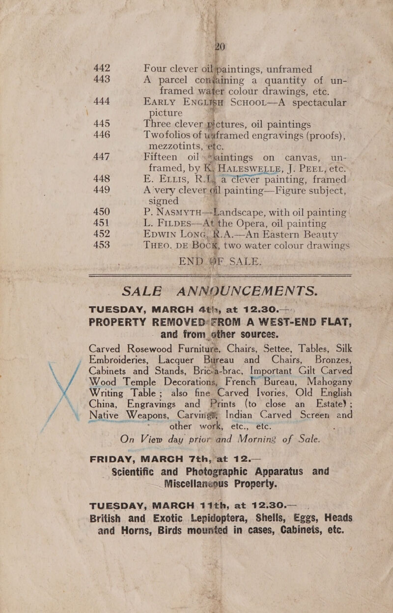  442 Four clever oil aintings, unframed 443 A parcel containing a quantity of un- framed water colour drawings, ete. — 444 EARLY ExGiag SCHOOL—A_ spectacular | picture 445 Three clever pictures, oil paintings 446 Twofolios of uaframed engravings (proofs), mezzotints, etc. 447 Fifteen oil *iaintings on canvas, un- framed, by K, HALESWELLE, J. PEEL, eter 448 E. Exts, R. faa “élever painting, framed 449 Avery clever ci painting—Figure subject, signed 450 Pi Wada er eMmendaoase with oil painting 451 L. FitpEs-—At the Opera, oil painting 452 Epwin Lone, R.A.—An Eastern Beauty 453 THEO. DE Bock, two water colour drawings END OF ALE SSS SSS SSSS0809$0—6—((0(600—6—0—000— Sa SALE ANNOUNCEMENTS. TUESDAY, MARGH Ath, at 12.30.—:. PROPERTY REMOVED: FROM A WEST-END FLAT, - and from other sources. Carved Rosewood Furniteae Chairs, Settee, Tables, Silk Cakmcunad Stands, Brica-brac, Important Gilt Carved Wood Temple Decorations, French Bureau, Mahogany Writing Table; also fine Carved Ivories, Old English China, Engravings and Prints (to close an _ Estate); Native Weapons, Carvitig®, Indian Carved Screen and i other work, etc., étc. ; On View day prior and Morning of Sale. FRIDAY, MARGH 7th, at 12.— Scientific and Photographic Apparatus and Miscellaneous Property. TUESDAY, MARCH 11th, at 12.30.— . British and Exotic ‘Lepidoptera, Shells, Eggs, Heads and Horns, Birds mounted in cases, Cabinets, etc.