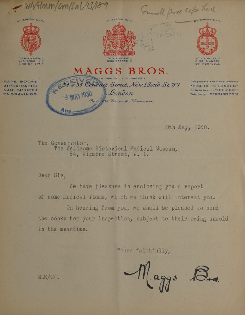  ALPHONSO TO HIS MAJESTY OF PORTUGAL AUTOGRAPHS MANUSCRIPTS ENGRAVINGS MAGGS BROS. -O.MAGGS. E.U.MAGGS.)  Telegraphic and Ceble Address StfreekL, New Gono ODL. W7 “BIBLIOLITE,L_ONDON” Code in use . “UNICODE ® MOOT Telephone .. GERRARD 5831! Sth May, 1950. The Conservator, The Wellcome Historical Medica 1 Museum, o4, Wigmore Street, W. 1. Dear Sir, We have pleasure in enclosinz you a report of some medical items, which we think will interest you. On hearing from you, we shall be pleased to send the books for your inspection, subject to their being unsold in the meantime. Yours faithfully, MLE/CF . 