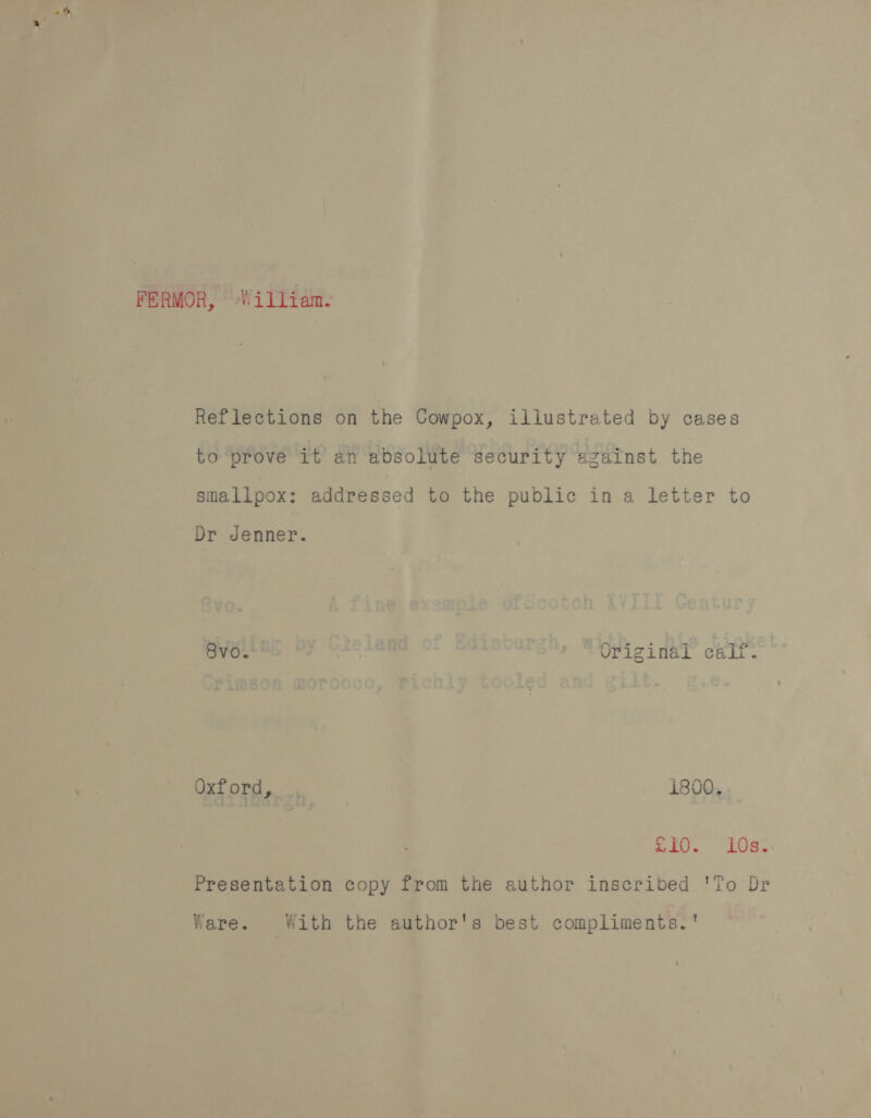 FERMOR, William. Reflections on the Cowpox, illustrated by cases to prove it an absolute security against the smallpox: addressed to the public in a letter to Dr Jenner. oro. Uriginal calf. Oxford, 1800. SIO. 10s. Presentation copy from the author inscribed 'To Dr Ware. With the author's best compliments.'