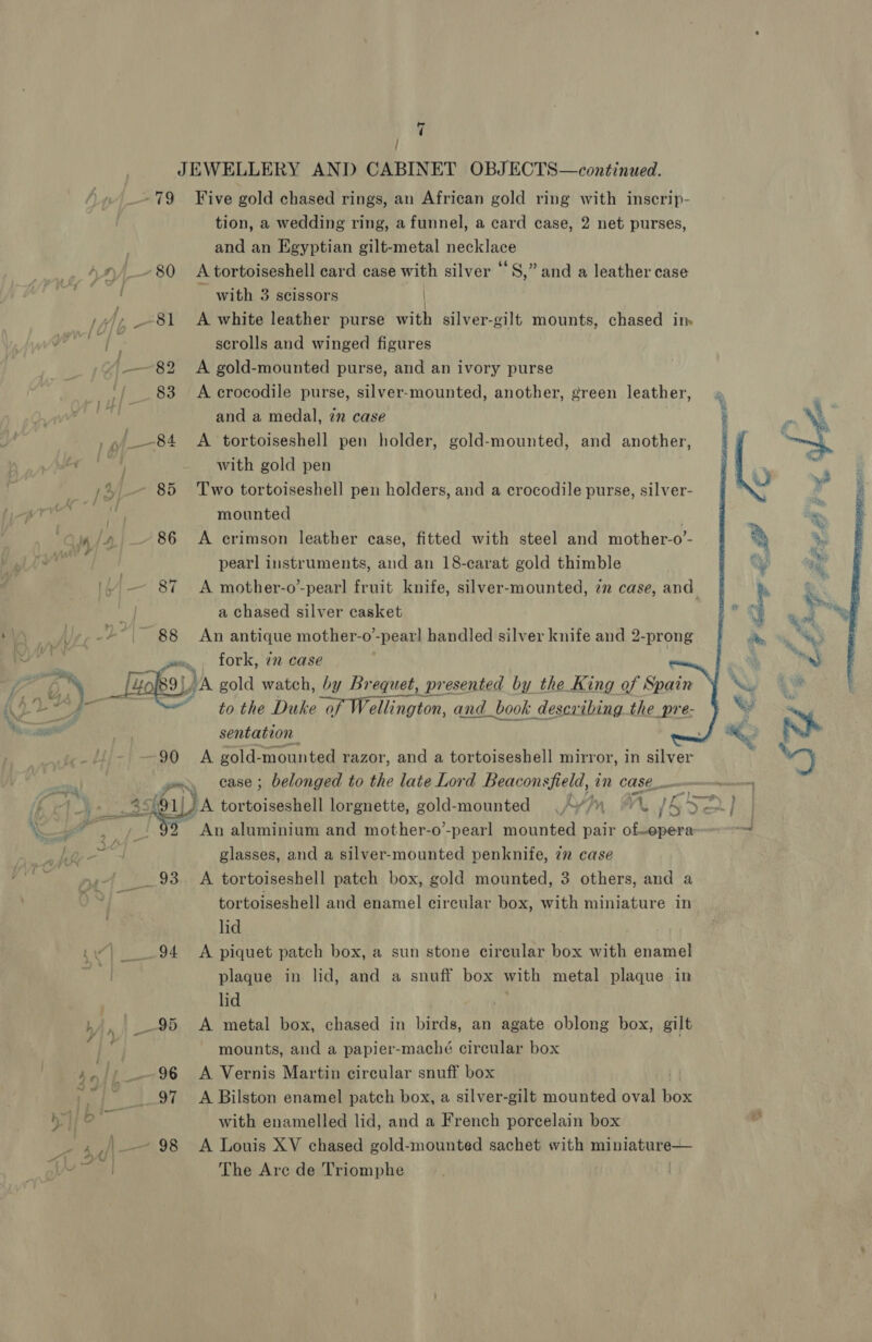 Mae 85 ‘Two tortoiseshell pen holders, and a crocodile purse, silver- mounted | Lin / A 86 A crimson leather case, fitted with steel and mother-o’- oh 7 } JEWELLERY AND CABINET OBJECTS—continued. -79 Five gold chased rings, an African gold ring with inscrip- tion, a wedding ring, a funnel, a card case, 2 net purses, and an Egyptian gilt-metal necklace \©~80 A tortoiseshell card case with silver “S,” and a leather case ~ with 3 scissors | _), --81 A white leather purse with silver-gilt mounts, chased im # scrolls and winged figures ——82 A gold-mounted purse, and an ivory purse 83 &lt;A crocodile purse, silver-mounted, another, green leather, and a medal, zn case | , _—84 A tortoiseshell pen holder, gold-mounted, and another,          pearl instruments, and an 18-carat gold thimble (ih Dy RS mother-o’-pearl fruit knife, silver-mounted, 22 case, and a chased silver casket 88 An antique mother-o-pearl handled silver knife and 2-prong fork, 72 case to the Dla catino ton. and_book describing the pre- sentation 90 A gold- mounted razor, and a tortoiseshell mirror, in silver pry case ; belonged to the late Lord Beaconsfield, in COSC ener 4\ View &lt; AOU Wa tortoiseshell lorgnette, gold-mounted &lt;'y/y © A, 16 Fa} iv An aluminium and mother-o’-pearl mounted pair of-operae-™= glasses, and a silver-mounted penknife, in case ,-/ __ 93 A tortoiseshell patch box, gold mounted, 3 others, and a Fr tortoiseshell and enamel circular box, with miniature in lid | 94 A piquet patch box, a sun stone circular box with enamel plaque in lid, and a snuff box with metal plaque in . lid ,', 95 A metal box, chased in birds, an agate oblong box, gilt mounts, and a papier-maché circular box 97 &lt;A Bilston enamel patch box, a silver-gilt mounted oval Bok with enamelled lid, and a French porcelain box \_ 98 A Louis XV chased gold-mounted sachet with aah ta | The Are de Triomphe