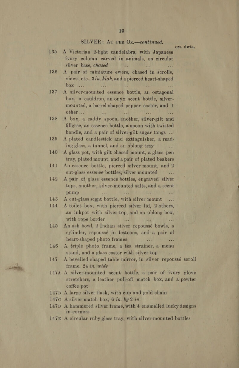 SILVER: At pEeR Oz.—continued. ozs. dwts. 135 &lt;A Victorian 2-light candelabra, with Japanese ivory column carved in animals, on circular silver base, chased 136 &lt;A pair of miniature ewers, dean ' in serolte) views, ete., 37. high, and a pierced heart-shaped box y a 137 ~A’' silver- ented: essence Wee: an Vicstaboial box, a cauldron, an onyx scent bottle, silver- mounted, a barrel-shaped pepper caster, and 1 other .. i 1388 &lt;A box, a ee days spoon, Bh denne: dalvert gilt and filigree, an essence bottle, a spoon with twisted handle, and a pair of silver-gilt sugar tongs ... 139 A plated candlestick and extinguisher, a read- ing-glass, a funnel, and an oblong tray 140 A glass pot, with gilt chased mount, a glass pen tray, plated mount, and a pair of plated beakers 141 An essence bottle, pierced silver mount, and 2 cut-glass essence bottles, silver-mounted 142 A pair of glass essence bottles, engraved silver tops, another, silver-mounted salts, and a scent pump 4 143 A cut-glass scent yates: with silver inoiittt 144 A toilet box, with pierced silver lid, 2 others, an inkpot with silver top, and an oblong box, with rope border ia 145 An ash bowl, 2 Indian silver repoussé b bowl. a cylinder, repoussé in festoons, and a pair of heart-shaped photo frames a 146 A triple photo frame, a tea strainer, a menu stand, and a glass caster with silver top 147 A bevelled shaped table mirror, in silver repoussé scroll frame, 24 7n. wide 147A A silver-mounted scent bottle, a pair ot ivory glove stretchers, a leather pull-off match box, and a pewter coffee pot 1478 A large silver flask, with cup and gold chain 147c Asilver match box, 6 in. by 2 an. 147p A hammered silver frame, with 4 enamelled lucky designs in corners 147E A circular ruby glass tray, with silver-mounted bottles