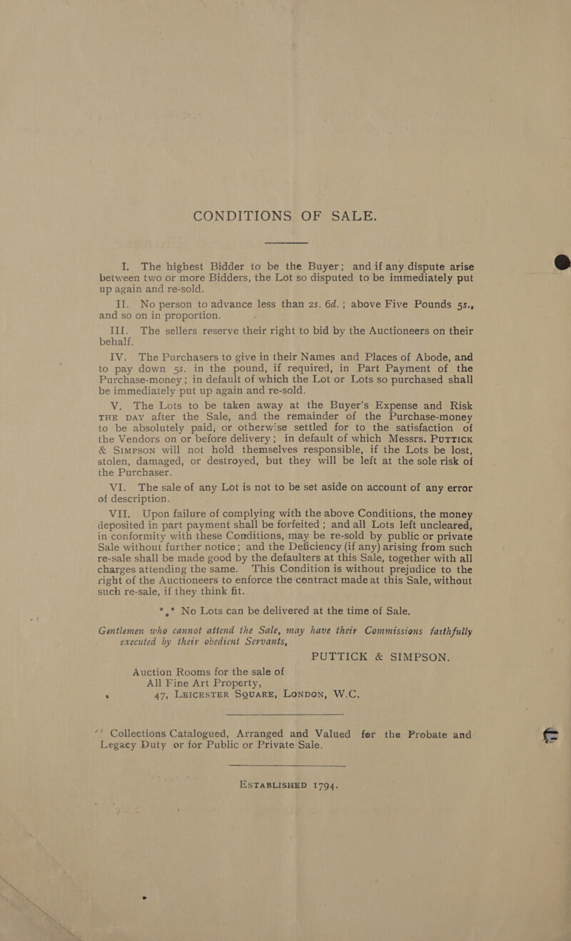 CONDITIONS, OF SALE. I. The highest Bidder to be the Buyer; and if any dispute arise between two or more Bidders, the Lot so disputed to be immediately put up again and re-sold. and so on in proportion. III. The sellers reserve their right to bid by the Auctioneers on their behalf. IV. The Purchasers to give in their Names and Places of Abode, and to pay down 5s. in the pound, if required, in Part Payment of the Purchase-money ; in default of which the Lot or Lots so purchased shall be immediately put up again and re-sold. V. The Lots to be taken away at the Buyer's Expense and Risk THE DAY after the Sale, and the remainder of the Purchase-money to be absolutely paid, or otherwise settled for to the satisfaction of the Vendors on or before delivery; in default of which Messrs. Puttick &amp; Simpson will not hold themselves responsible, if the Lots be lost, stolen, damaged, or destroyed, but they will be left at the sole risk of the Purchaser. VI. The sale of any Lot is not to be set aside on account of any error of description. VII. Upon failure of complying with the above Conditions, the money deposited in part payment shall be forfeited ; and all Lots left uncleared, in conformity with these Conditions, may be re-sold by public or private Sale without further notice; and the Deficiency (if any) arising from such re-sale shall be made good by the defaulters at this Sale, together with all charges attending the same. This Condition is without prejudice to the right of the Auctioneers to enforce the contract made at this Sale, without such re-sale, if they think fit. *.* No Lots can be delivered at the time of Sale. Gentlemen who cannot attend the Sale, may have theiy Commissions faithfully executed by thety obedient Servants, PUTTICK &amp; SIMPSON. Auction Rooms for the sale of All Fine Art Property, ‘ 47, LEICESTER SQUARE, Lonpon, W.C.  “’ Collections Catalogued, Arranged and Valued fer the Probate and Legacy Duty or for Public or Private Sale. ESTABLISHED 1794. 