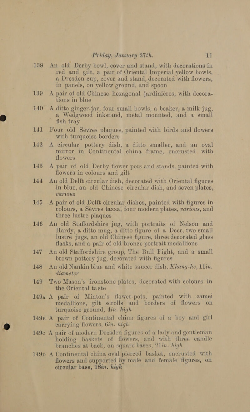 138 139 140 141 142 143 144 145 146 147 148 Friday, January 27th. 1] An old Derby bowl, cover and stand, with decorations in red and gilt, a pair of Oriental Imperial yellow bowls, a Dresden cup, cover and stand, decorated with flowers, in panels, on yellow ground, and spoon A pair of old Chinese hexagonal jardinicres, with decora- tions in blue A ditto ginger-jar, four small bowls, a beaker, a milk jug, a Wedgwood inkstand, metal mounted, and a small fish tray Four old Sévres plaques, painted with birds and flowers with turquoise borders A circular pottery dish, a ditto smaller, and an oval mirror in Continental china frame, encrusted with flowers A pair of old Derby flower pots and stands, painted with flowers in colours and gilt An old Delft circular dish, decorated with Oriental figures in blue, an old Chinese circular dish, and seven plates, Various A pair of old Delft circular dishes, painted with figures in colours, a Sevres tazza, four modern plates, various, and three lustre plaques An old Staffordshire jug, with portraits of Nelson and Hardy, a ditto mug, a ditto figure of a Deer, two small lustre jugs, an old Chinese figure, three decorated glass _ flasks, and a pair of old bronze portrait medallions An old Staffordshire group, The Bull Fight, and a small brown pottery jug, decorated with figures An old Nankin blue and white saucer dish, Khang-he, 11in. - drameter ; Two Mason’s ironstone plates, decorated with colours in the Oriental taste medallions, gilt scrolls and borders of flowers on turquoise ground, 4in. high carrying flowers, 6in. high holding baskets of flowers, and with three candle branches at back, on square bases, 2lin. high flowers and supported by male and female figures, on circular base, 18%. high